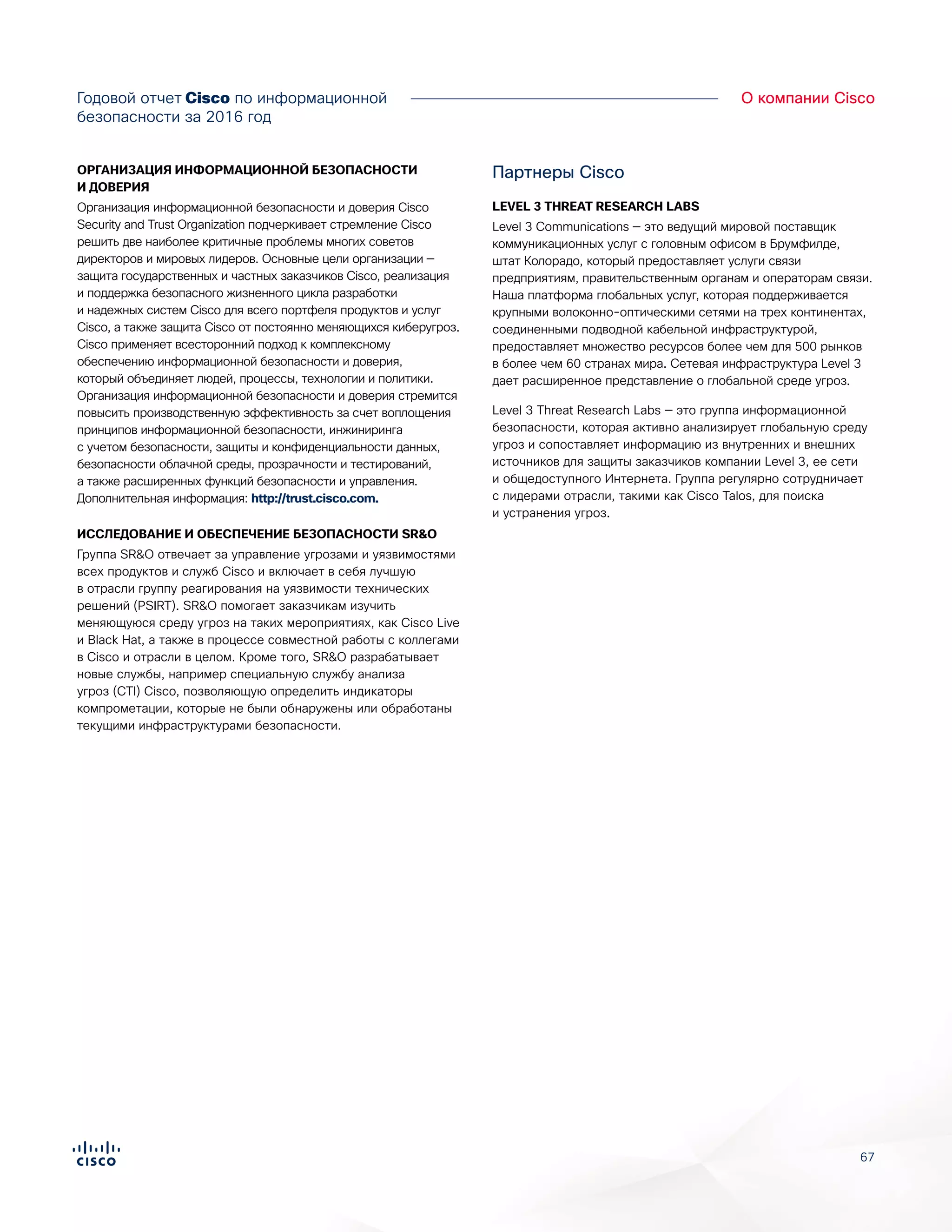 67
О компании CiscoГодовой отчет Cisco по информационной
безопасности за 2016 год
ОРГАНИЗАЦИЯ ИНФОРМАЦИОННОЙ БЕЗОПАСНОСТИ
И ДОВЕРИЯ
Организация информационной безопасности и доверия Cisco
Security and Trust Organization подчеркивает стремление Cisco
решить две наиболее критичные проблемы многих советов
директоров и мировых лидеров. Основные цели организации —
защита государственных и частных заказчиков Cisco, реализация
и поддержка безопасного жизненного цикла разработки
и надежных систем Cisco для всего портфеля продуктов и услуг
Cisco, а также защита Cisco от постоянно меняющихся киберугроз.
Cisco применяет всесторонний подход к комплексному
обеспечению информационной безопасности и доверия,
который объединяет людей, процессы, технологии и политики.
Организация информационной безопасности и доверия стремится
повысить производственную эффективность за счет воплощения
принципов информационной безопасности, инжиниринга
с учетом безопасности, защиты и конфиденциальности данных,
безопасности облачной среды, прозрачности и тестирований,
а также расширенных функций безопасности и управления.
Дополнительная информация: http://trust.cisco.com.
ИССЛЕДОВАНИЕ И ОБЕСПЕЧЕНИЕ БЕЗОПАСНОСТИ SR&O
Группа SR&O отвечает за управление угрозами и уязвимостями
всех продуктов и служб Cisco и включает в себя лучшую
в отрасли группу реагирования на уязвимости технических
решений (PSIRT). SR&O помогает заказчикам изучить
меняющуюся среду угроз на таких мероприятиях, как Cisco Live
и Black Hat, а также в процессе совместной работы с коллегами
в Cisco и отрасли в целом. Кроме того, SR&O разрабатывает
новые службы, например специальную службу анализа
угроз (CTI) Cisco, позволяющую определить индикаторы
компрометации, которые не были обнаружены или обработаны
текущими инфраструктурами безопасности.
Партнеры Cisco
LEVEL 3 THREAT RESEARCH LABS
Level 3 Communications — это ведущий мировой поставщик
коммуникационных услуг с головным офисом в Брумфилде,
штат Колорадо, который предоставляет услуги связи
предприятиям, правительственным органам и операторам связи.
Наша платформа глобальных услуг, которая поддерживается
крупными волоконно-оптическими сетями на трех континентах,
соединенными подводной кабельной инфраструктурой,
предоставляет множество ресурсов более чем для 500 рынков
в более чем 60 странах мира. Сетевая инфраструктура Level 3
дает расширенное представление о глобальной среде угроз.
Level 3 Threat Research Labs — это группа информационной
безопасности, которая активно анализирует глобальную среду
угроз и сопоставляет информацию из внутренних и внешних
источников для защиты заказчиков компании Level 3, ее сети
и общедоступного Интернета. Группа регулярно сотрудничает
с лидерами отрасли, такими как Cisco Talos, для поиска
и устранения угроз.
 