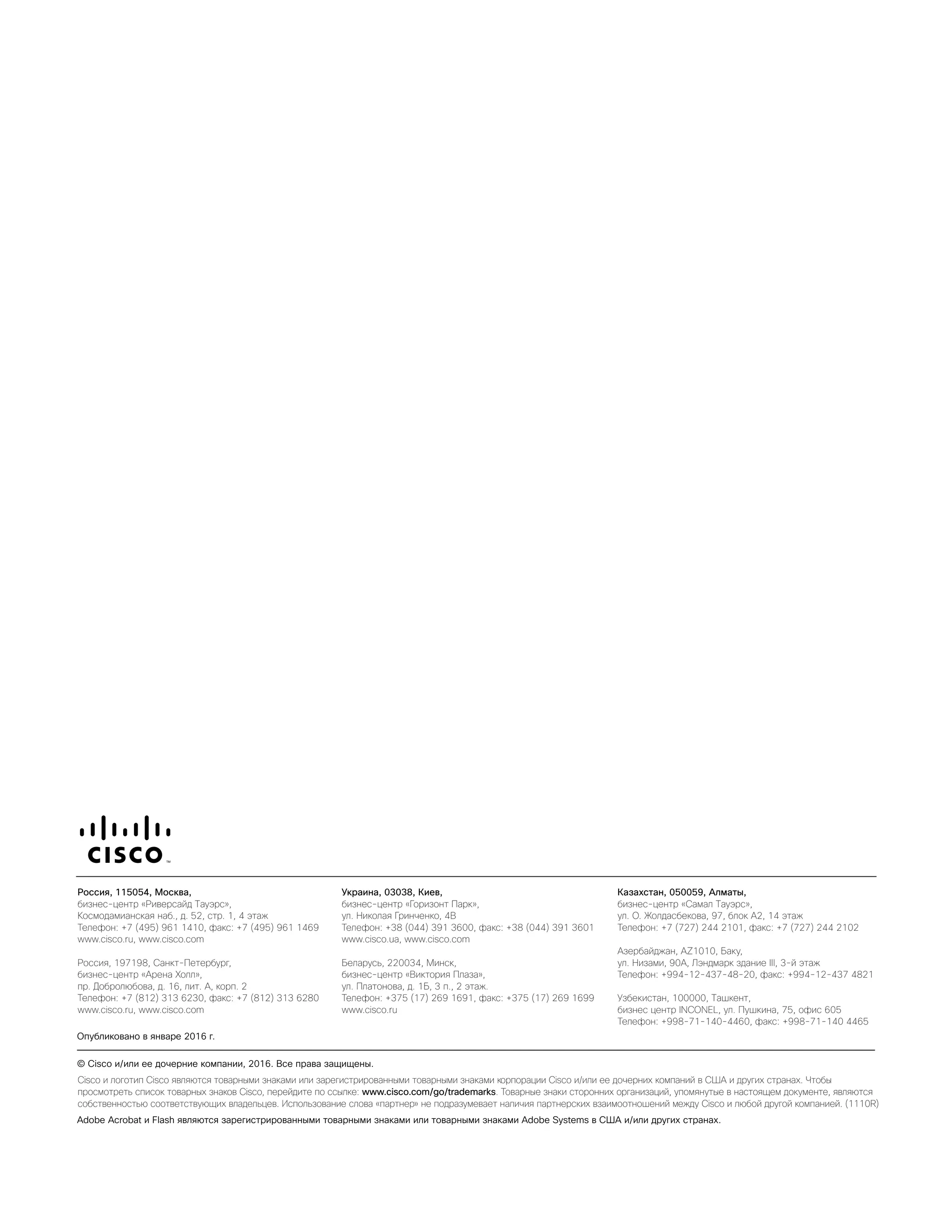 Россия, 115054, Москва,
бизнес-центр «Риверсайд Тауэрс»,
Космодамианская наб., д. 52, стр. 1, 4 этаж
Телефон: +7 (495) 961 1410, факс: +7 (495) 961 1469
www.cisco.ru, www.cisco.com
Россия, 197198, Санкт-Петербург,
бизнес-центр «Арена Холл»,
пр. Добролюбова, д. 16, лит. А, корп. 2
Телефон: +7 (812) 313 6230, факс: +7 (812) 313 6280
www.cisco.ru, www.cisco.com
Украина, 03038, Киев,
бизнес-центр «Горизонт Парк»,
ул. Николая Гринченко, 4В
Телефон: +38 (044) 391 3600, факс: +38 (044) 391 3601
www.cisco.ua, www.cisco.com
Беларусь, 220034, Минск,
бизнес-центр «Виктория Плаза»,
ул. Платонова, д. 1Б, 3 п., 2 этаж.
Телефон: +375 (17) 269 1691, факс: +375 (17) 269 1699
www.cisco.ru
Казахстан, 050059, Алматы,
бизнес-центр «Самал Тауэрс»,
ул. О. Жолдасбекова, 97, блок А2, 14 этаж
Телефон: +7 (727) 244 2101, факс: +7 (727) 244 2102
Азербайджан, AZ1010, Баку,
ул. Низами, 90А, Лэндмарк здание III, 3-й этаж
Телефон: +994-12-437-48-20, факс: +994-12-437 4821
Узбекистан, 100000, Ташкент,
бизнес центр INCONEL, ул. Пушкина, 75, офис 605
Телефон: +998-71-140-4460, факс: +998-71-140 4465
Cisco and the Cisco logo are trademarks or registered trademarks of Cisco and/or its affiliates in the U.S. and other countries. To view a list of Cisco
trademarks, go to this URL: www.cisco.com/go/trademarks. Third party trademarks mentioned are the property of their respective owners. The use of the word
partner does not imply a partnership relationship between Cisco and any other company. (1110R)
Americas Headquarters
Cisco Systems, Inc.
San Jose, CA
Asia Pacific Headquarters
Cisco Systems (USA) Pte. Ltd.
Singapore
Europe Headquarters
Cisco Systems International BV Amsterdam,
The Netherlands
Cisco has more than 200 offices worldwide. Addresses, phone numbers, and fax numbers are listed on the Cisco Website at www.cisco.com/go/offices.
Cisco и логотип Cisco являются товарными знаками или зарегистрированными товарными знаками корпорации Cisco и/или ее дочерних компаний в США и других странах. Чтобы
просмотреть список товарных знаков Cisco, перейдите по ссылке: www.cisco.com/go/trademarks. Товарные знаки сторонних организаций, упомянутые в настоящем документе, являются
собственностью соответствующих владельцев. Использование слова «партнер» не подразумевает наличия партнерских взаимоотношений между Cisco и любой другой компанией. (1110R)
Россия, 115054, Москва,
бизнес-центр «Риверсайд Тауэрс»,
Космодамианская наб., д. 52, стр. 1, 4 этаж
Телефон: +7 (495) 961 1410, факс: +7 (495) 961 1469
www.cisco.ru, www.cisco.com
Россия, 197198, Санкт-Петербург,
бизнес-центр «Арена Холл»,
пр. Добролюбова, д. 16, лит. А, корп. 2
Телефон: +7 (812) 313 6230, факс: +7 (812) 313 6280
www.cisco.ru, www.cisco.com
Украина, 03038, Киев,
бизнес-центр «Горизонт Парк»,
ул. Николая Гринченко, 4В
Телефон: +38 (044) 391 3600, факс: +38 (044) 391 3601
www.cisco.ua, www.cisco.com
Беларусь, 220034, Минск,
бизнес-центр «Виктория Плаза»,
ул. Платонова, д. 1Б, 3 п., 2 этаж.
Телефон: +375 (17) 269 1691, факс: +375 (17) 269 1699
www.cisco.ru
Казахстан, 050059, Алматы,
бизнес-центр «Самал Тауэрс»,
ул. О. Жолдасбекова, 97, блок А2, 14 этаж
Телефон: +7 (727) 244 2101, факс: +7 (727) 244 2102
Азербайджан, AZ1010, Баку,
ул. Низами, 90А, Лэндмарк здание III, 3-й этаж
Телефон: +994-12-437-48-20, факс: +994-12-437 4821
Узбекистан, 100000, Ташкент,
бизнес центр INCONEL, ул. Пушкина, 75, офис 605
Телефон: +998-71-140-4460, факс: +998-71-140 4465
Cisco and the Cisco logo are trademarks or registered trademarks of Cisco and/or its affiliates in the U.S. and other countries. To view a list of Cisco
trademarks, go to this URL: www.cisco.com/go/trademarks. Third party trademarks mentioned are the property of their respective owners. The use of the word
partner does not imply a partnership relationship between Cisco and any other company. (1110R)
Americas Headquarters
Cisco Systems, Inc.
San Jose, CA
Asia Pacific Headquarters
Cisco Systems (USA) Pte. Ltd.
Singapore
Europe Headquarters
Cisco Systems International BV Amsterdam,
The Netherlands
Cisco has more than 200 offices worldwide. Addresses, phone numbers, and fax numbers are listed on the Cisco Website at www.cisco.com/go/offices.
Cisco и логотип Cisco являются товарными знаками или зарегистрированными товарными знаками корпорации Cisco и/или ее дочерних компаний в США и других странах. Чтобы
просмотреть список товарных знаков Cisco, перейдите по ссылке: www.cisco.com/go/trademarks. Товарные знаки сторонних организаций, упомянутые в настоящем документе, являются
собственностью соответствующих владельцев. Использование слова «партнер» не подразумевает наличия партнерских взаимоотношений между Cisco и любой другой компанией. (1110R)
Adobe Acrobat и Flash являются зарегистрированными товарными знаками или товарными знаками Adobe Systems в США и/или других странах.
© Cisco и/или ее дочерние компании, 2016. Все права защищены.
Опубликовано в январе 2016 г.
 