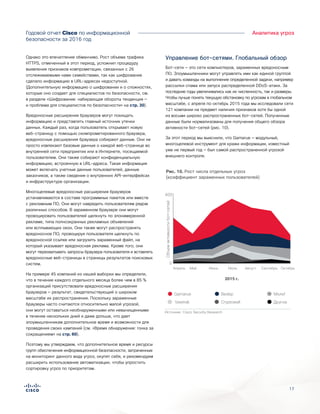 17
Годовой отчет Cisco по информационной
безопасности за 2016 год
Аналитика угроз
Однако это впечатление обманчиво. Рост объема трафика
HTTPS, отмеченный в этот период, усложнил процедуру
выявления признаков компрометации, связанных с 26
отслеживаемыми нами семействами, так как шифрование
сделало информацию в URL-адресах недоступной.
(Дополнительную информацию о шифровании и о сложностях,
которые оно создает для специалистов по безопасности, см.
в разделе «Шифрование: набирающая обороты тенденция —
и проблема для специалистов по безопасности» на стр. 30).
Вредоносные расширения браузеров могут похищать
информацию и представлять главный источник утечки
данных. Каждый раз, когда пользователь открывает новую
веб-страницу с помощью скомпрометированного браузера,
вредоносные расширения браузера собирают данные. Они не
просто извлекают базовые данные о каждой веб-странице во
внутренней сети предприятия или в Интернете, посещаемой
пользователем. Они также собирают конфиденциальную
информацию, встроенную в URL-адреса. Такая информация
может включать учетные данные пользователей, данные
заказчиков, а также сведения о внутренних API-интерфейсах
и инфраструктуре организации.
Многоцелевые вредоносные расширения браузеров
устанавливаются в составе программных пакетов или вместе
с рекламным ПО. Они могут навредить пользователям рядом
различных способов. В зараженном браузере они могут
провоцировать пользователей щелкнуть по злонамеренной
рекламе, типа полноэкранных рекламных объявлений
или всплывающих окон. Они также могут распространять
вредоносное ПО, провоцируя пользователя щелкнуть по
вредоносной ссылке или загрузить зараженный файл, на
который указывает вредоносная реклама. Кроме того, они
могут перехватывать запросы браузера пользователя и вставлять
вредоносные веб-страницы в страницы результатов поисковых
систем.
На примере 45 компаний из нашей выборки мы определили,
что в течение каждого отдельного месяца более чем в 85 %
организаций присутствовали вредоносные расширения
браузеров — результат, свидетельствующий о широком
масштабе их распространения. Поскольку зараженные
браузеры часто считаются относительно малой угрозой,
они могут оставаться необнаруженными или невычищенными
в течение нескольких дней и даже дольше, что дает
злоумышленникам дополнительное время и возможности для
проведения своих кампаний (см. «Время обнаружения: гонка за
сокращением» на стр. 60).
Поэтому мы утверждаем, что дополнительное время и ресурсы
групп обеспечения информационной безопасности, затраченные
на мониторинг данного вида угроз, окупят себя, и рекомендуем
расширить использование автоматизации, чтобы упростить
сортировку угроз по приоритетам.
Управление бот-сетями. Глобальный обзор
Бот-сети — это сети компьютеров, зараженных вредоносным
ПО. Злоумышленники могут управлять ими как единой группой
и давать команды на выполнение определенной задачи, например
рассылки спама или запуск распределенной DDoS-атаки. За
последние годы увеличивались как их численность, так и размеры.
Чтобы лучше понять текущую обстановку по угрозам в глобальном
масштабе, с апреля по октябрь 2015 года мы исследовали сети
121 компании на предмет наличия признаков хотя бы одной
из восьми широко распространенных бот-сетей. Полученные
данные были нормализованы для получения общего обзора
активности бот-сетей (рис. 10).
За этот период мы выяснили, что Gamarue — модульный,
многоцелевой инструмент для кражи информации, известный
уже не первый год — был самой распространенной угрозой
внешнего контроля.
Объемактивностибот-сетей
400
0
Апрель Май Июнь Июль Август Сентябрь Октябрь
2015 г.
Miuref
Другое
Gamarue
Vawtrak
Bedep
Cryptowall
Figure X. Growth of Individual Threats
(Ratio of Infected Users)
Источник: Cisco Security Research
Рис. 10. Рост числа отдельных угроз
(коэффициент зараженных пользователей)
 
