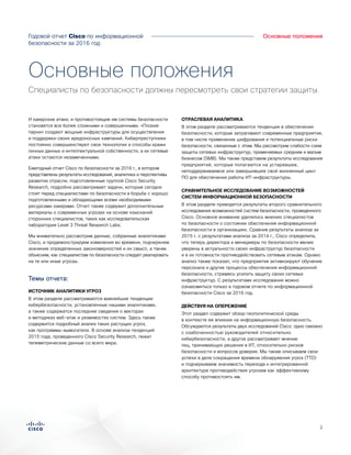 2
Основные положения
И хакерские атаки, и противостоящие им системы безопасности
становятся все более сложными и совершенными. «Плохие
парни» создают мощные инфраструктуры для осуществления
и поддержки своих вредоносных кампаний. Киберпреступники
постоянно совершенствуют свои технологии и способы кражи
личных данных и интеллектуальной собственности, а их сетевые
атаки остаются незамеченными.
Ежегодный отчет Cisco по безопасности за 2016 г., в котором
представлены результаты исследований, аналитика и перспективы
развития отрасли, подготовленные группой Cisco Security
Research, подробно рассматривает задачи, которые сегодня
стоят перед специалистами по безопасности в борьбе с хорошо
подготовленными и обладающими всеми необходимыми
ресурсами хакерами. Отчет также содержит дополнительные
материалы о современных угрозах на основе изысканий
сторонних специалистов, таких как исследовательская
лаборатория Level 3 Threat Research Labs.
Мы внимательно рассмотрим данные, собранные аналитиками
Cisco, и продемонстрируем изменения во времени, подчеркнем
значение определенных закономерностей и их смысл, а также
объясним, как специалистам по безопасности следует реагировать
на те или иные угрозы.
Темы отчета:
ИСТОЧНИК АНАЛИТИКИ УГРОЗ
В этом разделе рассматриваются важнейшие тенденции
кибербезопасности, установленные нашими аналитиками,
а также содержатся последние сведения о векторах
и методиках веб-атак и уязвимостях систем. Здесь также
содержится подробный анализ таких растущих угроз,
как программы-вымогатели. В основе анализа тенденций
2015 года, проведенного Cisco Security Research, лежат
телеметрические данные со всего мира.
ОТРАСЛЕВАЯ АНАЛИТИКА
В этом разделе рассматриваются тенденции в обеспечении
безопасности, которые затрагивают современные предприятия,
в том числе применение шифрования и потенциальные риски
безопасности, связанные с этим. Мы рассмотрим слабости схем
защиты сетевых инфраструктур, применяемых средним и малым
бизнесом (SMB). Мы также представим результаты исследования
предприятий, которые полагаются на устаревшее,
неподдерживаемое или завершившее свой жизненный цикл
ПО для обеспечения работы ИТ-инфраструктуры.
СРАВНИТЕЛЬНОЕ ИССЛЕДОВАНИЕ ВОЗМОЖНОСТЕЙ
СИСТЕМ ИНФОРМАЦИОННОЙ БЕЗОПАСНОСТИ
В этом разделе приводятся результаты второго сравнительного
исследования возможностей систем безопасности, проведенного
Cisco. Основное внимание уделялось мнению специалистов
по безопасности о состоянии обеспечения информационной
безопасности в организациях. Сравнив результаты анализа за
2015 г. с результатами анализа за 2014 г., Cisco определила,
что теперь директора и менеджеры по безопасности менее
уверены в актуальности своих инфраструктур безопасности
и в их готовности противодействовать сетевым атакам. Однако
анализ также показал, что предприятия активизируют обучение
персонала и другие процессы обеспечения информационной
безопасности, стремясь усилить защиту своих сетевых
инфраструктур. С результатами исследования можно
ознакомиться только в годовом отчете по информационной
безопасности Cisco за 2016 год.
ДЕЙСТВУЯ НА ОПЕРЕЖЕНИЕ
Этот раздел содержит обзор геополитической среды
в контексте ее влияния на информационную безопасность.
Обсуждаются результаты двух исследований Cisco: одно связано
с озабоченностью руководителей относительно
кибербезопасности, а другое рассматривает мнение
лиц, принимающих решения в ИТ, относительно рисков
безопасности и вопросов доверия. Мы также описываем свои
успехи в деле сокращения времени обнаружения угроз (TTD)
и подчеркиваем значимость перехода к интегрированной
архитектуре противодействия угрозам как эффективному
способу противостоять им.
Основные положения
Специалисты по безопасности должны пересмотреть свои стратегии защиты.
Годовой отчет Cisco по информационной
безопасности за 2016 год
 
