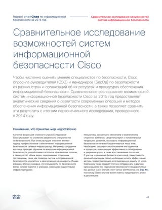 42
Сравнительное исследование возможностей
систем информационной безопасности
Годовой отчет Cisco по информационной
безопасности за 2016 год
С учетом возросшей сложности угроз исследование
Cisco указывает на снижение уверенности специалистов
по безопасности. При этом растущие опасения меняют
подход профессионалов к обеспечению информационной
безопасности сетевых инфраструктур. Например, сотрудники
все чаще проходят обучение по вопросам информационной
безопасности, разрабатывается больше официальных политик,
а также растет объем задач, передаваемых сторонним
поставщикам, таких как проверки систем информационной
безопасности, консалтинг и реагирование на инциденты. Иными
словами, вполне очевидно, что специалисты по безопасности
всеми силами борются с угрозами, нависшими над сетевыми
инфраструктурами.
Инициативы, связанные с обучением и привлечением
сторонних компаний, свидетельствуют о положительных
тенденциях развития, но отрасль информационной
безопасности не может ограничиваться лишь этим.
Необходимо расширять использование инструментов
и процессов, повышающих эффективность обнаружения
и удержания угроз, а также восстановления после них.
С учетом ограничений бюджета и неполной совместимости
решений компаниям также необходимо искать эффективные
методы, предоставляющие интегрированную защиту от угроз.
Компаниям также следует плотнее сотрудничать с другими
организациями при нарушении безопасности общедоступных
баз данных (как в случае с бот-сетью SSHPsychos; см. стр. 14),
поскольку обмен опытом может помочь предотвратить атаки
в дальнейшем.
Чтобы численно оценить мнение специалистов по безопасности, Cisco
опросила руководителей (CSO) и менеджеров (SecOp) по безопасности
из разных стран и организаций об их ресурсах и процедурах обеспечения
информационной безопасности. Сравнительное исследование возможностей
систем информационной безопасности Cisco за 2015 год предоставляет
аналитические сведения о развитости современных операций и методов
обеспечения информационной безопасности, а также позволяет сравнить
эти результаты с итогами первоначального исследования, проведенного
в 2014 году.
Сравнительное исследование
возможностей систем
информационной
безопасности Cisco
Понимание, что принятых мер недостаточно
 