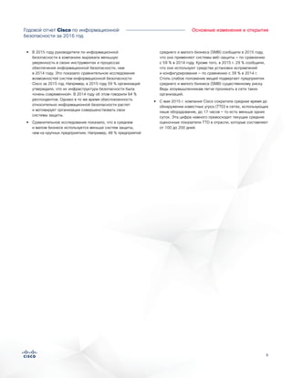6
•• В 2015 году руководители по информационной
безопасности в компаниях выражали меньшую
уверенность в своих инструментах и процессах
обеспечения информационной безопасности, чем
в 2014 году. Это показало сравнительное исследование
возможностей систем информационной безопасности
Cisco за 2015 год. Например, в 2015 году 59 % организаций
утверждали, что их инфраструктура безопасности была
«очень современной». В 2014 году об этом говорили 64 %
респондентов. Однако в то же время обеспокоенность
относительно информационной безопасности растет
и мотивирует организации совершенствовать свои
системы защиты.
•• Сравнительное исследование показало, что в среднем
и малом бизнесе используется меньше систем защиты,
чем на крупных предприятиях. Например, 48 % предприятий
среднего и малого бизнеса (SMB) сообщили в 2015 году,
что они применяют системы веб-защиты — по сравнению
с 59 % в 2014 году. Кроме того, в 2015 г. 29 % сообщили,
что они используют средства установки исправлений
и конфигурирования — по сравнению с 39 % в 2014 г.
Столь слабое положение вещей подвергает предприятия
среднего и малого бизнеса (SMB) существенному риску.
Ведь злоумышленникам легче проникать в сети таких
организаций.
•• С мая 2015 г. компания Cisco сократила среднее время до
обнаружения известных угроз (TTD) в сетях, использующих
наше оборудование, до 17 часов — то есть меньше одних
суток. Эта цифра намного превосходит текущие средние
оценочные показатели TTD в отрасли, которые составляют
от 100 до 200 дней.
Годовой отчет Cisco по информационной
безопасности за 2016 год
Основные изменения и открытия
 