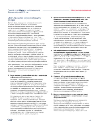 62
Действуя на опережениеГодовой отчет Cisco по информационной
безопасности за 2016 год
Шесть принципов встроенной защиты
от угроз
В отчете Cisco, посвященном вопросам безопасности
за первую половину 2015 года, наши эксперты
в области информационной безопасности утверждают,
что на протяжении следующих пяти лет потребность
в адаптивных интегрированных решениях приведет
к значительным изменениям в отрасли информационной
безопасности. Результатами станет консолидация
в отрасли и унифицированный переход к масштабируемой,
интегрированной архитектуре защиты от угроз. Такая
архитектура предоставляет возможности для мониторинга,
контроля и учета контекста во многих решениях.
Архитектура «обнаружения и реагирования» будет гораздо
быстрее откликаться на известные и новые угрозы. В основе
этой архитектуры будет лежать платформа мониторинга,
обеспечивающая полный учет контекста и непрерывно
обновляемая для оценки угроз, корреляции локальных
и глобальных данных, а также оптимизирующая средства
защиты. Задача такой платформы — создание основы, на
которой смогут работать все поставщики решений и в которую
они смогут вносить свой вклад. Благодаря возможностям
мониторинга появляется больше возможностей для контроля,
что повысит уровень защиты от большего числа векторов атак.
Ниже представлены шесть принципов интегрированной защиты
от угроз, которые помогут организациям и поставщикам
решений информационной безопасности лучше понять
фактические и потенциальные преимущества этой
архитектуры.
1.	 Более широкая сетевая инфраструктура и архитектура
информационной безопасности
для борьбы с растущим объемом все более сложных
угроз. За последние 25 лет формула традиционной
модели информационной безопасности звучала как «вижу
проблему, покупаю коробку». Но такие решения, которые
часто представляют собой набор технологий от различных
поставщиков, не взаимодействуют друг с другом. Они
формируют информацию и данные аналитики о событиях
безопасности, которые интегрируются в платформу событий
и затем анализируются сотрудниками отдела безопасности.
Интегрированная архитектура защиты от угроз — это
платформа обнаружения и реагирования, которая
предлагает больше возможностей и быстрее реагирует
на угрозы, эффективно и автоматически собирая больше
данных из развернутой инфраструктуры. Эта платформа
наблюдает за средой информационной безопасности более
интеллектуальным методом. Она не только оповещает
группы информационной безопасности о подозрительных
событиях и нарушениях политики, но и формирует
четкую картину о сети и событиях в ней, что помогает
специалистам принять правильные решения.
2.	 Лучшие в своем классе технологии в одиночку не могут
справиться с текущей и будущей средой угроз. Они
только усложняют сетевую инфраструктуру.
Организации инвестируют в «лучшие в своем классе»
технологии обеспечения безопасности, но знают ли они,
как эти решения работают на самом деле? Заголовки
новостей о нарушениях безопасности за прошедший год
подтверждают, что множество технологий обеспечения
безопасности работают не так уж хорошо. И когда они не
справляются, последствия могут быть катастрофичными.
То, что число поставщиков, предлагающих лучшие
в своем классе решения, растет, не улучшает среду
информационной безопасности, если эти поставщики
не предоставляют радикально отличающиеся решения.
Но сегодня существенных различий между многими
продуктами ведущих поставщиков в большинстве основных
областей информационной безопасности просто нет.
3.	 Для зашифрованного трафика потребуется
интегрированный механизм защиты от угроз, который
может выявить зашифрованные данные о вредоносных
действиях, перед которыми пасуют точечные продукты.
Как указано в этом отчете, объем зашифрованного
веб-трафика растет. Для шифрования, конечно, существуют
серьезные причины, но оно также усложняет отслеживание
угроз.
Ответ на проблему «шифрования» состоит в получении
более подробных сведений о том, что происходит на
устройствах или в сетевых инфраструктурах. Платформы
встроенной системы безопасности могут решить эту
проблему.
4.	 Открытые API-интерфейсы крайне важны для
интегрированной архитектуры защиты от угроз.
Для сред с решениями разных поставщиков необходима
общая платформа, которая предоставляет мониторинг,
контекст и возможности управления. Создание
интерфейсной платформы интеграции может улучшить
поддержку автоматизации и повысить качество
информации, предоставляемых продуктами для
обеспечения информационной безопасности.
5.	 Для интегрированной архитектуры защиты от угроз
требуется устанавливать и контролировать меньше
оборудования и ПО.
Поставщики решений информационной безопасности
должны стремиться создавать максимально
функциональные платформы и предоставлять как можно
больше возможностей на одной платформе. Это поможет
упростить и дефрагментировать среду информационной
безопасности, которая оставляет слишком много
возможностей для легкого доступа злоумышленников.
 