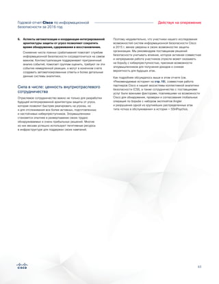 63
Действуя на опережениеГодовой отчет Cisco по информационной
безопасности за 2016 год
6.	 Аспекты автоматизации и координации интегрированной
архитектуры защиты от угроз позволяют сократить
время обнаружения, сдерживания и восстановления.
Снижение числа ложных срабатываний помогает службам
информационной безопасности сосредоточиться на самом
важном. Контекстуализация поддерживает приграничный
анализ событий, помогает группам оценить, требуют ли эти
события немедленной реакции, и могут в конечном счете
создавать автоматизированные ответы и более детальные
данные системы аналитики.
Сила в числе: ценность внутриотраслевого
сотрудничества
Отраслевое сотрудничество важно не только для разработки
будущей интегрированной архитектуры защиты от угроз,
которая позволит быстрее реагировать на угрозы, но
и для отслеживания все более активных, подготовленных
и настойчивых киберпреступников. Злоумышленники
становятся опытнее в развертывании своих трудно
обнаруживаемых и очень прибыльных решений. Многие
из них весьма успешно используют легитимные ресурсы
в инфраструктуре для поддержки своих кампаний.
Поэтому неудивительно, что участники нашего исследования
возможностей систем информационной безопасности Cisco
в 2015 г. менее уверены в своих возможностях защиты
организации. Мы рекомендуем поставщикам решений
безопасности учитывать влияние, которое активная совместная
и непрерывная работа участников отрасли может оказывать
на борьбу с киберпреступностью, пресекая возможности
злоумышленников для получения доходов и снижая
вероятность для будущих атак.
Как подробнее обсуждалось выше в этом отчете (см.
«Рекомендуемые истории» на стр. 10), совместная работа
партнеров Cisco и нашей экосистемы коллективной аналитики
безопасности (CSI), а также сотрудничество с поставщиками
услуг были важными факторами, повлиявшими на возможности
Cisco для обнаружения, проверки и согласования глобальных
операций по борьбе с набором эксплойтов Angler
и разрушения одной из крупнейших распределенных атак
типа «отказ в обслуживании» в истории — SSHPsychos.
 