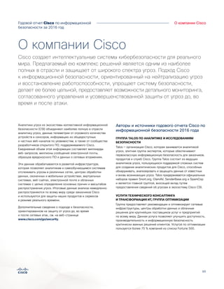65
Годовой отчет Cisco по информационной
безопасности за 2016 год
Аналитика угрозО компании Cisco
Аналитики угроз из экосистемы коллективной информационной
безопасности (CSI) объединяют наиболее полную в отрасли
аналитику угроз, данные телеметрии от огромного количества
устройств и сенсоров, информацию из общедоступных
и частных веб-каналов по уязвимостям, а также от сообщества
разработчиков открытого ПО, поддерживаемого Cisco.
Ежедневный объем этой информации составляет миллиарды
веб-запросов, миллионы сообщений электронной почты,
образцов вредоносного ПО и данных о сетевых вторжениях.
Эти данные обрабатываются в развитой инфраструктуре,
которая позволяет аналитикам и самообучающимся системам
отслеживать угрозы в различных сетях, центрах обработки
данных, оконечных и мобильных устройствах, виртуальных
системах, веб-сайтах, электронной почте и облачных
системах с целью определения основных причин и масштабов
распространения угроз. Итоговые данные анализа немедленно
распространяются по всему миру среди заказчиков Cisco
и используются для защиты наших продуктов и сервисов
в режиме реального времени.
Дополнительные сведения о подходе к безопасности,
ориентированном на защиту от угроз до, во время
и после сетевых атак, см. на веб-странице
www.cisco.com/go/security.
Авторы и источники годового отчета Cisco по
информационной безопасности 2016 года
ГРУППА TALOS ПО АНАЛИТИКЕ И ИССЛЕДОВАНИЯМ
БЕЗОПАСНОСТИ
Talos — организация Cisco, которая занимается аналитикой
угроз, элитная группа экспертов, которые обеспечивают
первоклассную информационную безопасность для заказчиков,
продуктов и служб Cisco. Группа Talos состоит из ведущих
аналитиков угроз, пользующихся поддержкой сложных систем
для создания аналитических продуктов для Cisco, способных
обнаруживать, анализировать и защищать данные от известных
и вновь возникающих угроз. Talos придерживается официальных
наборов правил Snort.org, ClamAV, SenderBase.org и SpamCop
и является главной группой, вносящей вклад путем
предоставления сведений об угрозах в экосистему Cisco CSI.
УСЛУГИ ТЕХНИЧЕСКОГО КОНСАЛТИНГА
И ТРАНСФОРМАЦИЯ ИТ, ГРУППА ОПТИМИЗАЦИИ
Группа предоставляет рекомендации и оптимизирует сетевые
инфраструктуры, центры обработки данных и облачные
решения для крупнейших поставщиков услуг и предприятий
по всему миру. Данная услуга позволяет улучшить доступность,
производительность и информационную безопасность
критически важных решений клиентов. Услугой по оптимизации
пользуется более 75 % компаний из списка Fortune 500.
О компании Cisco
Cisco создает интеллектуальные системы кибербезопасности для реального
мира. Предлагаемый ею комплекс решений является одним из наиболее
полных в отрасли и защищает от широкого спектра угроз. Подход Cisco
к информационной безопасности, ориентированный на нейтрализацию угроз
и восстановление работоспособности, упрощает систему безопасности,
делает ее более цельной, предоставляет возможности детального мониторинга,
согласованного управления и усовершенствованной защиты от угроз до, во
время и после атаки.
 