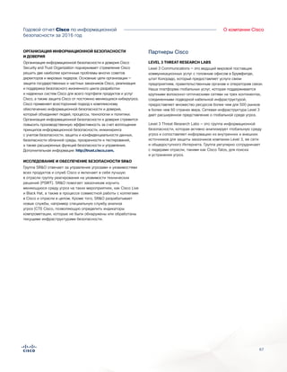 67
О компании CiscoГодовой отчет Cisco по информационной
безопасности за 2016 год
ОРГАНИЗАЦИЯ ИНФОРМАЦИОННОЙ БЕЗОПАСНОСТИ
И ДОВЕРИЯ
Организация информационной безопасности и доверия Cisco
Security and Trust Organization подчеркивает стремление Cisco
решить две наиболее критичные проблемы многих советов
директоров и мировых лидеров. Основные цели организации —
защита государственных и частных заказчиков Cisco, реализация
и поддержка безопасного жизненного цикла разработки
и надежных систем Cisco для всего портфеля продуктов и услуг
Cisco, а также защита Cisco от постоянно меняющихся киберугроз.
Cisco применяет всесторонний подход к комплексному
обеспечению информационной безопасности и доверия,
который объединяет людей, процессы, технологии и политики.
Организация информационной безопасности и доверия стремится
повысить производственную эффективность за счет воплощения
принципов информационной безопасности, инжиниринга
с учетом безопасности, защиты и конфиденциальности данных,
безопасности облачной среды, прозрачности и тестирований,
а также расширенных функций безопасности и управления.
Дополнительная информация: http://trust.cisco.com.
ИССЛЕДОВАНИЕ И ОБЕСПЕЧЕНИЕ БЕЗОПАСНОСТИ SR&O
Группа SR&O отвечает за управление угрозами и уязвимостями
всех продуктов и служб Cisco и включает в себя лучшую
в отрасли группу реагирования на уязвимости технических
решений (PSIRT). SR&O помогает заказчикам изучить
меняющуюся среду угроз на таких мероприятиях, как Cisco Live
и Black Hat, а также в процессе совместной работы с коллегами
в Cisco и отрасли в целом. Кроме того, SR&O разрабатывает
новые службы, например специальную службу анализа
угроз (CTI) Cisco, позволяющую определить индикаторы
компрометации, которые не были обнаружены или обработаны
текущими инфраструктурами безопасности.
Партнеры Cisco
LEVEL 3 THREAT RESEARCH LABS
Level 3 Communications — это ведущий мировой поставщик
коммуникационных услуг с головным офисом в Брумфилде,
штат Колорадо, который предоставляет услуги связи
предприятиям, правительственным органам и операторам связи.
Наша платформа глобальных услуг, которая поддерживается
крупными волоконно-оптическими сетями на трех континентах,
соединенными подводной кабельной инфраструктурой,
предоставляет множество ресурсов более чем для 500 рынков
в более чем 60 странах мира. Сетевая инфраструктура Level 3
дает расширенное представление о глобальной среде угроз.
Level 3 Threat Research Labs — это группа информационной
безопасности, которая активно анализирует глобальную среду
угроз и сопоставляет информацию из внутренних и внешних
источников для защиты заказчиков компании Level 3, ее сети
и общедоступного Интернета. Группа регулярно сотрудничает
с лидерами отрасли, такими как Cisco Talos, для поиска
и устранения угроз.
 