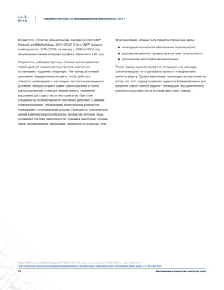 11
Годовой отчет Cisco по информационной безопасности, 2017 г.
Увеличение количества векторов атак
Кроме того, согласно официальному документу Cisco VNI™
Forecast and Methodology, 2015–2020³ (Cisco VNI™: прогноз
и методология, 2015–2020), за период с 2005 по 2020 год
общемировой объем интернет-трафика увеличится в 95 раз.
Разумеется, киберпреступники, готовые воспользоваться
любой удобной возможностью, также внимательно
отслеживают подобные тенденции. Уже сейчас в теневой
экономике предпринимаются шаги, чтобы добиться
гибкости, необходимой в настоящих, постоянно меняющихся
условиях. Хакеры создают самые разнообразные и точно
сфокусированные атаки для эффективного поражения
в условиях растущего числа векторов атак. При этом
специалисты по безопасности постоянно работают в режиме
«пожаротушения», обрабатывая колоссальное количество
сообщений о потенциальных угрозах. Приходится пользоваться
целым комплексом разнообразных продуктов, которые лишь
усложняют систему безопасности, причем в некоторых случаях
такое нагромождение увеличивает вероятность успешных атак.
В организациях должны быть приняты следующие меры:
●● интеграция технологий обеспечения безопасности;
●● упрощение рабочих процессов в системе безопасности;
●● расширение масштабов автоматизации.
Такой подход поможет сократить операционные расходы,
снизить нагрузку на отделы безопасности и эффективно
усилить защиту. Однако важнейшее преимущество заключается
в том, что этот подход позволяет выделить больше времени для
решения самой главной задачи — ликвидации неограниченного
рабочего пространства, в котором действуют хакеры.
³ Cisco VNI Forecast and Methodology, 2015–2020 (Cisco VNI: прогноз и методология, 2015–2020 гг.), Cisco VNI, 2016 г.:
http://www.cisco.com/c/en/us/solutions/collateral/service-provider/visual-networking-index-vni/complete-white-paper-c11-481360.html.
 