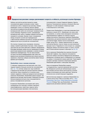 22
Годовой отчет Cisco по информационной безопасности, 2017 г.
Поведение хакеров
Вредоносная реклама: хакеры увеличивают скорость и гибкость, используя ссылки-брокеры
Наборы эксплойтов распространяются среди
пользователей двумя основными путями: через
взломанные сайты и вредоносную рекламу. Хакеры
размещают ссылку на страницу запуска набора
эксплойтов во вредоносном рекламном объявлении, на
взломанном веб-сайте или используют промежуточную
ссылку (брокер). Подобные ссылки, связывающие
взломанные веб-сайты и серверы наборов эксплойтов,
называются шлюзами. Брокер служит посредником
между исходной ссылкой для переадресации
и фактическим набором эксплойтов, который доставляет
вредоносный код на устройства пользователей.
Эта тактика становится все популярнее, поскольку
хакеры стремятся действовать быстрее, чтобы сохранить
пространство для своих действий и избежать обнаружения.
Благодаря брокерам хакеры быстро перемещаются между
различными вредоносными серверами, не меняя исходных
параметров переадресации. Так как преступникам
не нужно постоянно модифицировать веб-сайты или
вредоносные рекламные объявления для запуска цепочки
заражения, операторы наборов эксплойтов имеют больше
времени для вторжения.
ShadowGate: атака с низкими затратами
С помощью традиционных векторов веб-атак стало
труднее поразить большое количество пользователей
(см. стр. 15), поэтому хакеры все чаще прибегают
к вредоносной рекламе для распространения наборов
эксплойтов. Наши специалисты по анализу угроз
назвали недавнюю глобальную вредоносную рекламную
кампанию ShadowGate. ShadowGate демонстрирует, как
вредоносная реклама обеспечивает киберпреступникам
больше возможностей для атаки пользователей из
разных географических регионов.
В кампании ShadowGate участвовали веб-сайты,
посвященные поп-культуре, интернет-магазины,
порнографические, новостные и другие сайты.
Ее потенциальными жертвами стали миллионы
пользователей в странах Северной Америки, Европы,
Азиатско-Тихоокеанского региона и Ближнего Востока.
Обращают на себя внимание глобальный охват
и многоязычность этой атаки.
Первая атака ShadowGate со скрытыми доменами была
выявлена в начале 2015 г. Временами она никак себя
не проявляла, но затем снова неожиданно начиналось
перенаправление трафика на страницы запуска
набора эксплойтов. Изначально кампания ShadowGate
применялась для распространения среди пользователей
эксплойтов Angler. Однако после исчезновения
Angler летом 2016 г. хакеры переключились на набор
эксплойтов Neutrino, пока он также не исчез несколько
месяцев спустя. Подробности этой истории см. в разделе
«Ведущие наборы эксплойтов уходят со сцены, уступая
место более мелким игрокам и новичкам» на стр. 20.
Хотя в кампанию ShadowGate был вовлечен большой
объем веб-трафика, лишь немногие пользователи
запустили наборы эксплойтов. Вредоносные рекламные
объявления в основном просто отображались на странице,
не требуя от пользователя никаких действий. Такая модель
интернет-рекламы позволила операторам кампании
ShadowGate действовать с меньшими затратами.
Наше исследование ShadowGate привело
к сотрудничеству с крупной компанией веб-хостинга.
Мы объединили усилия для нейтрализации угрозы,
восстановив учетные записи регистрантов, которые
хакеры использовали для своих действий. Затем мы
отключили все соответствующие поддомены.
Дополнительные сведения о кампании ShadowGate см.
в записи блога Cisco Talos за сентябрь 2016 г., Talos
ShadowGate Take Down: Global Malvertising Campaign
Thwarted (Победа Talos над ShadowGate: глобальная
вредоносная рекламная кампания сорвана).
 