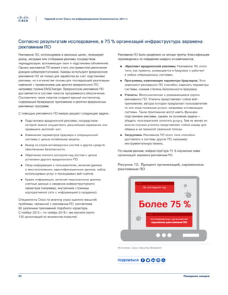 23
Годовой отчет Cisco по информационной безопасности, 2017 г.
Поведение хакеров
Согласно результатам исследования, в 75 % организаций инфраструктура заражена
рекламным ПО
Рекламное ПО, используемое в законных целях, генерирует
доход, загружая или отображая рекламу посредством
переадресации, всплывающих окон и подстановки объявлений.
Однако рекламное ПО может стать инструментом увеличения
доходов киберпреступников. Хакеры используют вредоносное
рекламное ПО не только для заработка за счет подстановки
рекламы, но и в качестве основы для последующей реализации
кампаний с применением уже другого вредоносного ПО,
например трояна DNSChanger. Вредоносное рекламное ПО
доставляется в составе пакетов программного обеспечения.
Составители таких пакетов создают единый инсталлятор,
содержащий безвредное приложение и десятки вредоносных
рекламных программ.
С помощью рекламного ПО хакеры решают следующие задачи.
●● Подстановка вредоносной рекламы, посредством
которой можно осуществить дальнейшее заражение или
применить эксплойт-кит.
●● Изменение параметров браузера и операционной
системы с целью ослабления защиты.
●● Вывод из строя антивирусных систем и других средств
обеспечения безопасности.
●● Обретение полного контроля над хостом с целью
установки другого вредоносного ПО.
●● Сбор информации о пользователях, включая данные
о местоположении, идентификационные данные, набор
используемых услуг и посещаемых веб-сайтов.
●● Кража информации, включая персональные данные,
учетные данные и сведения инфраструктурного
характера (например, внутренние страницы
корпоративной сети с информацией о продажах).
Специалисты Cisco по анализу угроз оценили масштаб
проблемы, связанной с рекламным ПО, рассмотрев
80 различных приложений подобного характера.
С ноября 2015 г. по ноябрь 2016 г. мы изучили около
130 организаций из множества отраслей.
Рекламное ПО было разделено на четыре группы. Классификация
производилась по поведению каждого из компонентов.
●● «Врезчик» вредоносной рекламы. Рекламное ПО этого
типа, как правило, размещается в браузере и работает
в любых операционных системах.
●● Программы, изменяющие параметры браузеров. Этот
компонент рекламного ПО способен изменять параметры
системы, снижая степень безопасности браузера.
●● Утилиты. Многочисленная и развивающаяся группа
рекламного ПО. Утилиты представляют собой веб-
приложения, авторы которых предлагают пользователям
те или иные полезные услуги, например оптимизацию
системы. Такие приложения могут иметь функцию
подстановки рекламы, однако их основная задача —
убедить пользователей оплатить услугу. Тем не менее во
многих случаях утилиты представляют собой ширму для
обмана и не приносят реальной пользы.
●● Загрузчики. Рекламное ПО этого типа способно
доставлять в систему другое ПО, например
инструментальную панель.
По нашим данным, инфраструктура 75 % изученных нами
организаций заражена рекламным ПО.
Более 75 %
За последний год
исследованных организаций
заражены рекламным ПО
Рисунок 12. Процент организаций, зараженных
рекламным ПО
Источник: Cisco Security Research
Рисунок 12. Процент организаций, зараженных
рекламным ПО
Поделиться
 