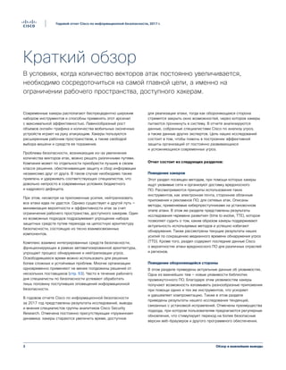 Обзор и важнейшие выводы3
Годовой отчет Cisco по информационной безопасности, 2017 г.
Краткий обзор
В условиях, когда количество векторов атак постоянно увеличивается,
необходимо сосредоточиться на самой главной цели, а именно на
ограничении рабочего пространства, доступного хакерам.
Современные хакеры располагают беспрецедентно широким
набором инструментов и способны применять этот арсенал
с максимальной эффективностью. Лавинообразный рост
объемов онлайн-трафика и количества мобильных оконечных
устройств играет на руку атакующим. Хакеры пользуются
расширенным рабочим пространством, а также свободой
выбора мишени и средств ее поражения.
Проблемы безопасности, возникающие из-за увеличения
количества векторов атак, можно решать различными путями.
Компания может по отдельности приобрести лучшие в своем
классе решения, обеспечивающие защиту и сбор информации
независимо друг от друга. В таком случае необходимо также
привлечь и удерживать соответствующих специалистов, что
довольно непросто в современных условиях бюджетного
и кадрового дефицита.
При этом, несмотря на приложенные усилия, нейтрализовать
все атаки едва ли удастся. Однако существует и другой путь —
минимизация вероятности и эффективности атак за счет
ограничения рабочего пространства, доступного хакерам. Один
из возможных подходов подразумевает упрощение набора
защитных средств путем перехода на целостную архитектуру
безопасности, состоящую из тесно взаимосвязанных
компонентов.
Комплекс взаимно интегрированных средств безопасности,
функционирующих в рамках автоматизированной архитектуры,
упрощает процесс обнаружения и нейтрализации угроз.
Освободившееся время можно использовать для решения
более сложных и устойчивых проблем. Многие организации
одновременно применяют не менее полдюжины решений от
нескольких поставщиков (стр. 53). Часто в течение рабочего
дня специалисты по безопасности успевают обработать
лишь половину поступивших оповещений информационной
безопасности.
В годовом отчете Cisco по информационной безопасности
за 2017 год представлены результаты исследований, выводы
и мнения специалистов группы аналитиков Cisco Security
Research. Отмечена постоянно присутствующая «пружинная»
динамика: хакеры стараются увеличить время, доступное
для реализации атаки, тогда как обороняющаяся сторона
стремится закрыть окно возможностей, через которое хакеры
пытаются проникнуть в систему. В отчете анализируются
данные, собранные специалистами Cisco по анализу угроз,
а также данные других экспертов. Цель наших исследований
состоит в том, чтобы помочь в построении эффективной
защиты организаций от постоянно развивающихся
и усложняющихся современных угроз.
Отчет состоит из следующих разделов:
Поведение хакеров
Этот раздел посвящен методам, при помощи которых хакеры
ищут уязвимые сети и организуют доставку вредоносного
ПО. Рассматриваются принципы использования таких
инструментов, как электронная почта, сторонние облачные
приложения и рекламное ПО, для сетевых атак. Описаны
методы, применяемые киберпреступниками на установочном
этапе атаки. В этом же разделе представлены результаты
исследования «времени развития» (time to evolve, TTE), которое
позволяет судить о том, каким образом хакеры поддерживают
актуальность используемых методов и успешно избегают
обнаружения. Также рассмотрены текущие результаты наших
усилий по сокращению медианного времени обнаружения угроз
(TTD). Кроме того, раздел содержит последние данные Cisco
о вероятностях атаки вредоносного ПО для различных отраслей
и регионов.
Поведение обороняющейся стороны
В этом разделе приведены актуальные данные об уязвимостях.
Одна из важнейших тем — новые уязвимости библиотек
промежуточного ПО. Благодаря этим уязвимостям хакеры
получают возможность взламывать разнообразные приложения
при помощи одних и тех же инструментов, что ускоряет
и удешевляет компрометацию. Также в этом разделе
приведены результаты нашего исследования тенденций,
связанных с установкой исправлений. Отмечены преимущества
подхода, при котором пользователям предлагаются регулярные
обновления, что стимулирует переход на более безопасные
версии веб-браузеров и другого программного обеспечения.
 