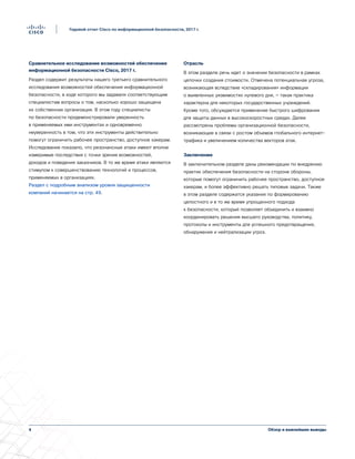 Обзор и важнейшие выводы4
Годовой отчет Cisco по информационной безопасности, 2017 г.
Сравнительное исследование возможностей обеспечения
информационной безопасности Cisco, 2017 г.
Раздел содержит результаты нашего третьего сравнительного
исследования возможностей обеспечения информационной
безопасности, в ходе которого мы задавали соответствующим
специалистам вопросы о том, насколько хорошо защищена
их собственная организация. В этом году специалисты
по безопасности продемонстрировали уверенность
в применяемых ими инструментах и одновременно
неуверенность в том, что эти инструменты действительно
помогут ограничить рабочее пространство, доступное хакерам.
Исследование показало, что резонансные атаки имеют вполне
измеримые последствия с точки зрения возможностей,
доходов и поведения заказчиков. В то же время атаки являются
стимулом к совершенствованию технологий и процессов,
применяемых в организациях.
Раздел с подробным анализом уровня защищенности
компаний начинается на стр. 49.
Отрасль
В этом разделе речь идет о значении безопасности в рамках
цепочки создания стоимости. Отмечена потенциальная угроза,
возникающая вследствие «складирования» информации
о выявленных уязвимостях нулевого дня, — такая практика
характерна для некоторых государственных учреждений.
Кроме того, обсуждается применение быстрого шифрования
для защиты данных в высокоскоростных средах. Далее
рассмотрены проблемы организационной безопасности,
возникающие в связи с ростом объемов глобального интернет-
трафика и увеличением количества векторов атак.
Заключение
В заключительном разделе даны рекомендации по внедрению
практик обеспечения безопасности на стороне обороны,
которые помогут ограничить рабочее пространство, доступное
хакерам, и более эффективно решать типовые задачи. Также
в этом разделе содержатся указания по формированию
целостного и в то же время упрощенного подхода
к безопасности, который позволяет объединить и взаимно
координировать решения высшего руководства, политику,
протоколы и инструменты для успешного предотвращения,
обнаружения и нейтрализации угроз.
 