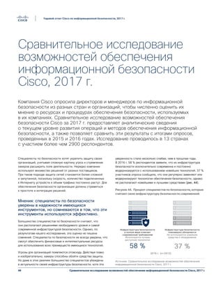 49
Годовой отчет Cisco по информационной безопасности, 2017 г.
Сравнительное исследование возможностей обеспечения информационной безопасности Cisco, 2017 г.
Сравнительное исследование
возможностей обеспечения
информационной безопасности
Cisco, 2017 г.
Компания Cisco опросила директоров и менеджеров по информационной
безопасности из разных стран и организаций, чтобы численно оценить их
мнение о ресурсах и процедурах обеспечения безопасности, используемых
в их компаниях. Сравнительное исследование возможностей обеспечения
безопасности Cisco за 2017 г. предоставляет аналитические сведения
о текущем уровне развития операций и методов обеспечения информационной
безопасности, а также позволяет сравнить эти результаты с итогами опросов,
проведенных в 2015 и 2016 годах. Исследование проводилось в 13 странах
с участием более чем 2900 респондентов.
Специалисты по безопасности хотят укрепить защиту своих
организаций, учитывая сложную картину угроз и стремление
хакеров расширить поле деятельности. Нередко компании
используют множество решений от разных поставщиков.
При таком подходе защита сетей становится более сложной
и запутанной, поскольку скорость, количество подключенных
к Интернету устройств и объем трафика постоянно растут. Для
обеспечения безопасности организации должны стремиться
к простоте и интеграции решений.
Мнения: специалисты по безопасности
уверены в надежности имеющихся
инструментов, но сомневаются в том, что эти
инструменты используются эффективно.
Большинство специалистов по безопасности считают, что
они располагают решениями необходимого уровня и самой
современной инфраструктурой безопасности. Однако, по
результатам нашего исследования, эта оценка не лишена
сомнений. Специалисты по безопасности не всегда уверены, что
смогут обеспечить финансовые и интеллектуальные ресурсы
для использования всех преимуществ имеющихся технологий.
Угрозы для организаций появляются отовсюду. Действуя ловко
и изобретательно, хакеры способны обойти средства защиты.
Но даже в этих реалиях большинство специалистов убеждены
в актуальности своей инфраструктуры безопасности, хотя эта
уверенность стала несколько слабее, чем в прошлые годы.
В 2016 г. 58 % респондентов заявили, что их инфраструктура
безопасности исключительно современна и постоянно
модернизируется с использованием новейших технологий. 37 %
участников опроса сообщили, что они регулярно заменяют или
модернизируют технологии обеспечения безопасности, однако
не располагают новейшими и лучшими средствами (рис. 44).
Инфраструктура безопасности
в полной мере отвечает
современным требованиям
Используются лучшие
доступные технологии
58 %
Инфраструктура безопасности
планомерно обновляется
Не используются новейшие
средства и оборудование
37 %
2016 г. (n=2912)
Figure 44 Pourcentage des professionnels de
la sécurité qui pensent que leur infrastructure
de sécurité est à jour
Источник: Сравнительное исследование возможностей обеспечения
информационной безопасности Cisco, 2017 г.
Рисунок 44. Процент специалистов по безопасности, которые
считают свою инфраструктуру безопасности современной
 