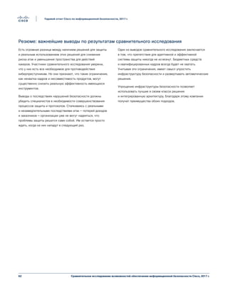 62
Годовой отчет Cisco по информационной безопасности, 2017 г.
Сравнительное исследование возможностей обеспечения информационной безопасности Cisco, 2017 г.
Резюме: важнейшие выводы по результатам сравнительного исследования
Есть огромная разница между наличием решений для защиты
и реальным использованием этих решений для снижения
риска атак и уменьшения пространства для действий
хакеров. Участники сравнительного исследования уверены,
что у них есть все необходимое для противодействия
киберпреступникам. Но они признают, что такие ограничения,
как нехватка кадров и несовместимость продуктов, могут
существенно снизить реальную эффективность имеющихся
инструментов.
Выводы о последствиях нарушений безопасности должны
убедить специалистов в необходимости совершенствования
процессов защиты и протоколов. Сталкиваясь с реальными
и незамедлительными последствиями атак — потерей доходов
и заказчиков — организации уже не могут надеяться, что
проблемы защиты решатся сами собой. Им остается просто
ждать, когда на них нападут в следующий раз.
Один из выводов сравнительного исследования заключается
в том, что препятствия для адаптивной и эффективной
системы защиты никогда не исчезнут. Бюджетных средств
и квалифицированных кадров всегда будет не хватать.
Учитывая эти ограничения, имеет смысл упростить
инфраструктуру безопасности и развертывать автоматические
решения.
Упрощение инфраструктуры безопасности позволяет
использовать лучшие в своем классе решения
и интегрированную архитектуру. Благодаря этому компании
получат преимущества обоих подходов.
 