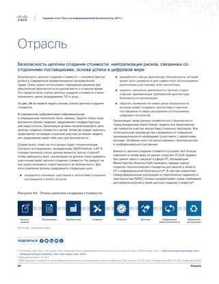 64
Годовой отчет Cisco по информационной безопасности, 2017 г.
Отрасль
Отрасль
Безопасность цепочки создания стоимости: нейтрализация рисков, связанных со
сторонними поставщиками, основа успеха в цифровом мире
Безопасность цепочки создания стоимости — ключевой фактор
успеха в современной взаимосвязанной экономической
среде. Очень важно использовать подходящее решение для
обеспечения безопасности в нужном месте и в нужное время.
Это касается всех этапов цепочки создания стоимости и всего
жизненного цикла оборудования, ПО и услуг.
На рис. 64 вы можете видеть восемь этапов цепочки создания
стоимости.
В современном цифровом мире информационные
и операционные технологии тесно связаны. Защиты только лишь
внутренних бизнес-моделей, предложений и инфраструктуры
уже недостаточно. Организации должны проанализировать свою
цепочку создания стоимости в целом. Затем им следует выяснить,
представляет ли каждый сторонний участник их бизнес-модели
или предложений какой-либо риск для безопасности.
Скорее всего, ответ на этот вопрос будет положительным.
Согласно исследованию, проведенному SANS Institute, в 80 %
случаев причиной утечки данных является третья сторона¹⁵.
Чтобы уменьшить риск, организации не должны слепо доверять
участникам своей цепочки создания стоимости. На каждого из
них нужно возложить ответственность за безопасность. Для
этого компании должны предпринять следующие шаги:
●● определить ключевых участников в экосистеме сторонних
поставщиков и понять их роли;
●● разработать гибкую архитектуру безопасности, которая
может быть развернута для совместного использования
различными участниками этой экосистемы;
●● оценить, насколько деятельность третьих сторон
отвечает минимальным требованиям архитектуры
безопасности организации;
●● обратить внимание на новые риски безопасности,
которые может создавать экосистема сторонних
поставщиков по мере расширения использования
цифровых технологий.
Организации также должны позаботиться о безопасности
перед внедрением новой бизнес-модели или предложения,
где требуется участие экосистемы сторонних партнеров. Все
потенциальные преимущества и возможности повышения
производительности необходимо сопоставить с вероятными
рисками. Особенно если эти риски связаны с безопасностью
и конфиденциальностью данных.
Важность цепочки создания стоимости осознают все больше
компаний по всему миру из разных отраслей. В США недавно
был принят закон о закупках в сфере ИТ, обязывающий
Министерство обороны США проводить годовую оценку
открытых технологических стандартов для закупок в области
ИТ и информационной безопасности¹⁶. В секторе энергетики
Североамериканская корпорация по обеспечению надежности
электросистем (NERC) активно разрабатывает новые требования
для кибертехнологий в своей цепочке создания стоимости¹⁷.
Проекти-
рование
Планирование Приобретение Создание Качество Доставка Поддержание
работоспособности
Завершение
эксплуатации
Figure 64 Les étapes de la création de valeur
Источник: компания Cisco
Рисунок 64. Этапы цепочки создания стоимости
¹⁵ Combatting Cyber Risks in the Supply Chain (Снижение рисков информационной безопасности в цепочке поставок), SANS Institute, 2015 г.: https://www.sans.org/reading-room/
whitepapers/analyst/combatting-cyber-risks-supply-chain-36252.
¹⁶ Федеральный закон 114-92 §
¹⁷ NERC выполняет эту работу по заказу Федеральной комиссии по регулированию в области энергетики США согласно 18 CFR, часть 40 [номер дела RM15-14-002; номер заказа 829].
Поделиться
 