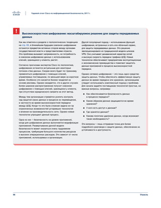 66
Годовой отчет Cisco по информационной безопасности, 2017 г.
Отрасль
Высокоскоростное шифрование: масштабируемое решение для защиты передаваемых
данных
Как мы отметили в разделе о геополитических тенденциях
на стр. 65, в ближайшем будущем сквозное шифрование
останется предметом активных споров между органами
государственной власти и представителями отрасли.
Эта проблема вызывает напряженность, но потребность
в сквозном шифровании данных с использованием
ключей, хранящихся у клиента, растет.
Согласно прогнозам экспертов Cisco по геополитике,
шифрование останется актуальным для некоторых
потоков и баз данных. Скорее всего будет по-прежнему
применяться шифрование с помощью ключей,
управляемых поставщиком, по меньшей мере на короткое
время. Особенно это касается бизнес-моделей на
основе рекламы. Однако ожидается, что в других случаях
более широкое распространение получит сквозное
шифрование с помощью ключей, хранящихся у клиента,
при отсутствии юридического запрета на этот метод.
Между тем организации стремятся усилить контроль
над защитой своих данных в процессе их перемещения,
в частности во время высокоскоростной передачи
между ЦОД. Когда-то это была сложная задача из-за
ограниченных возможностей устаревших технологий
и влияния на производительность сети. Однако новые
технологии упрощают данный процесс.
Одна из них — безопасность на уровне приложений,
когда для шифрования данных выполняется модификация
приложений. Развертывание данной модели
безопасности может оказаться очень трудоемким
процессом, требующим большого количества ресурсов
и высоких операционных расходов. Это зависит от числа
приложений, используемых в организации.
Другой популярный подход — использование функций
шифрования, встроенных в сеть или облачный сервис,
для защиты передаваемых данных. Это решение
эволюционировало из традиционной модели шлюзов
VPN. Оно учитывает динамический характер сетей
и высокую скорость передачи трафика ЦОД. Новые
технологии обеспечивают предприятиям эксплуатационные
и экономические преимущества и помогают защитить
данные приложений в процессе высокоскоростной
передачи.
Однако сетевое шифрование — это лишь одно средство
защиты данных. Чтобы обеспечить эффективную защиту
данных во время передачи или хранения, организациям
следует использовать комплексный подход к проблеме.
Для начала задайте поставщикам технологий простые, но
важные вопросы, например:
●● Как обеспечивается безопасность данных
в процессе передачи?
●● Каким образом данные защищаются во время
хранения?
●● У кого есть доступ к данным?
●● Где хранятся данные?
●● Какова политика удаления данных, когда возникает
такая необходимость?
Эти вопросы — лишь отправная точка для более
подробного разговора о защите данных, обеспечении их
устойчивости и доступности.
 