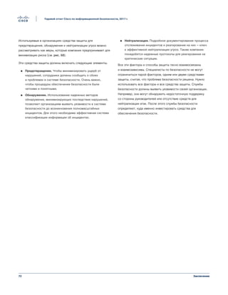 72
Годовой отчет Cisco по информационной безопасности, 2017 г.
Заключение
Используемые в организациях средства защиты для
предотвращения, обнаружения и нейтрализации угроз можно
рассматривать как меры, которые компания предпринимает для
минимизации риска (см. рис. 68).
Эти средства защиты должны включать следующие элементы.
●● Предотвращение. Чтобы минимизировать ущерб от
нарушений, сотрудники должны сообщать о сбоях
и проблемах в системе безопасности. Очень важно,
чтобы процедуры обеспечения безопасности были
четкими и понятными.
●● Обнаружение. Использование надежных методов
обнаружения, минимизирующих последствия нарушений,
позволяет организациям выявить уязвимости в системе
безопасности до возникновения полномасштабных
инцидентов. Для этого необходима эффективная система
классификации информации об инцидентах.
●● Нейтрализация. Подробное документирование процесса
отслеживания инцидентов и реагирования на них — ключ
к эффективной нейтрализации угроз. Также компании
понадобятся надежные протоколы для реагирования на
критические ситуации.
Все эти факторы и способы защиты тесно взаимосвязаны
и взаимозависимы. Специалисты по безопасности не могут
ограничиться парой факторов, одним или двумя средствами
защиты, считая, что проблема безопасности решена. Нужно
использовать все факторы и все средства защиты. Службы
безопасности должны выявить уязвимости своей организации.
Например, они могут обнаружить недостаточную поддержку
со стороны руководителей или отсутствие средств для
нейтрализации атак. После этого службы безопасности
определяют, куда именно инвестировать средства для
обеспечения безопасности.
 