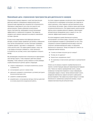 73
Годовой отчет Cisco по информационной безопасности, 2017 г.
Заключение
Важнейшая цель: ограничение пространства для деятельности хакеров
Ограничение (в идеале сведение к нулю) пространства для
действий хакеров и обнаружение хакеров должны быть
приоритетными задачами для специалистов по безопасности.
Невозможно предотвратить все атаки или защитить все
ценные ресурсы. Однако киберпреступников можно
лишить пространства, необходимого им для организации
эффективного и прибыльного вторжения. Тем самым вы
незаметно для хакеров помешаете им захватить важнейшие
системы и данные.
В этом отчете представлена классификация различных
методов, которые хакеры применяют для взлома и совершения
атак против пользователей и систем. Категории «разведка»,
«создание оружия», «доставка» и «внедрение» — типичные
этапы цепочки атаки. Эта задача демонстрирует, когда, как
и где хакеры используют уязвимости, чтобы проникнуть
в устройство или систему, начать свое вторжение и получить
выгоду.
Мы рекомендуем специалистам по безопасности адаптировать
свои методы защиты, чтобы опережать действия хакеров.
Например, чтобы помешать успеху хакеров на этапе разведки,
службы безопасности должны сделать следующее:
●● собрать информацию о последних выявленных угрозах
и уязвимостях;
●● контролировать доступ к своим сетям;
●● уменьшить уязвимость организации в условиях растущего
количества векторов атак;
●● управлять конфигурациями;
●● разрабатывать согласованные методы ответных действий
на основе результатов проделанной работы.
На этапе создания хакерами способа для атаки специалистам
по безопасности необходимо использовать все средства из
своего арсенала, чтобы помешать распространению угрозы
и обострению обстановки. Здесь особенно важна архитектура
встроенной безопасности. Она предоставляет аналитическую
картину угроз в режиме реального времени, обеспечивает
автоматическое обнаружение угроз и защиту от них. Это
помогает эффективнее выявлять вторжение.
На этапе внедрения службы безопасности должны
контролировать состояние среды, поскольку они отвечают
за расследование инцидента и реагирование на него. Итак,
специалисты приняли профилактические меры в простой,
открытой и автоматизированной среде, но нарушение
безопасности произошло. Теперь им предстоит ответить на
следующие важные вопросы.
●● К каким системам получили доступ хакеры?
●● Почему им это удалось?
●● Каково было направление атаки?
●● По-прежнему ли преступники действуют в корпоративной
сети?
Ответы на эти вопросы позволят службам безопасности
принять соответствующие меры для предотвращения будущих
атак. Также они помогут руководителям понять, каковы
возможные последствия вторжения и какую информацию
необходимо предать огласке. Затем компания может начать
внедрение комплексных средств контроля и уменьшения
рисков вторжения. Тем самым она устранит бреши в системе
безопасности, выявленные в результате взлома, и лишит
хакеров пространства для успешной атаки.
 