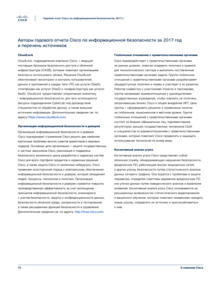 75
Годовой отчет Cisco по информационной безопасности, 2017 г.
О компании Cisco
Авторы годового отчета Cisco по информационной безопасности за 2017 год
и перечень источников
CloudLock
CloudLock, подразделение компании Cisco, — ведущий
поставщик брокеров безопасного доступа к облачной
инфраструктуре (CASB), которые помогают организациям
безопасно использовать облако. Решения CloudLock
обеспечивают мониторинг и контроль пользователей,
данных и приложений в средах типа «ПО как услуга» (SaaS),
«платформа как услуга» (PaaS) и «инфраструктура как услуга»
(IaaS). CloudLock предоставляет оперативную аналитику
⁪информационной безопасности, для чего используются
ресурсы подразделения CyberLab под руководством
специалистов по обработке данных, а также внешние
источники информации. Дополнительные сведения см. по
адресу https://www.cloudlock.com.
Организация информационной безопасности и доверия
Организация информационной безопасности и доверия
Cisco подчеркивает стремление Cisco решить две наиболее
критичные проблемы многих советов директоров и мировых
лидеров. Основные цели организации — защита государственных
и частных заказчиков Cisco, реализация и поддержка
безопасного жизненного цикла разработки и надежных систем
Cisco для всего портфеля продуктов и сервисных решений
Cisco, а также защита Cisco от различных киберугроз. Cisco
применяет всесторонний подход к комплексному обеспечению
информационной безопасности и доверия, который объединяет
людей, процессы, технологии и политики. Организация
информационной безопасности и доверия стремится повысить
производственную эффективность за счет воплощения
принципов информационной безопасности, инжиниринга
с учетом безопасности, защиты и конфиденциальности данных,
безопасности облачной среды, прозрачности и тестирований,
а также расширенных функций безопасности и управления.
Дополнительные сведения см. по адресу: http://trust.cisco.com.
Глобальные отношения с правительственными органами
Cisco взаимодействует с правительственными органами
на разных уровнях, помогая создавать политики и правила
для технологического сектора и выполнять поставленные
правительственными органами задачи. Группа глобальных
отношений с правительственными органами разрабатывает
общедоступные политики и нормы и участвует в их развитии.
Работая совместно с участниками отрасли и партнерами,
группа налаживает взаимоотношения с руководителями
государственных учреждений, чтобы повлиять на политики,
затрагивающие бизнес Cisco и общее внедрение ИКТ. Цель
группы — сформировать решения о применении политик
на глобальном, национальном и местном уровне. Группа
глобальных отношений с правительственными органами
состоит из бывших официальных лиц, парламентариев,
регуляторов, высших государственных чиновников США
и специалистов по взаимоотношениям с правительственными
органами, которые помогают Cisco продвигать и защищать
использование технологий по всему миру.
Когнитивный анализ угроз
Когнитивный анализ угроз Cisco представляет собой
облачную службу, обнаруживающую нарушения безопасности,
вредоносное ПО, работающее внутри защищенных сетей,
и другие угрозы безопасности путем статистического анализа
данных сетевого трафика. Оно борется с пробелами в защите
периметра, определяя симптомы заражения вредоносным ПО
или утечки данных путем поведенческого анализа и выявления
аномалий. Когнитивный анализ угроз Cisco основывается на
расширенных возможностях статистического моделирования
и машинного обучения, которые помогают независимо находить
новые угрозы, определять их источник и приспосабливаться
к ним.
 