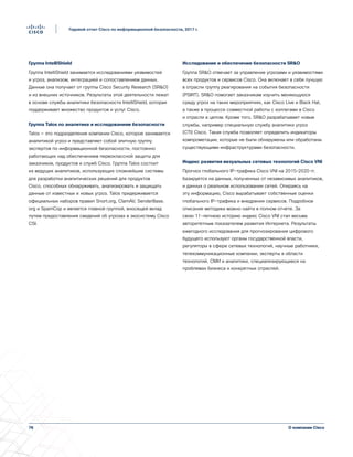 76
Годовой отчет Cisco по информационной безопасности, 2017 г.
О компании Cisco
Группа IntelliShield
Группа IntelliShield занимается исследованиями уязвимостей
и угроз, анализом, интеграцией и сопоставлением данных.
Данные она получает от группы Cisco Security Research (SRO)
и из внешних источников. Результаты этой деятельности лежат
в основе службы аналитики безопасности IntelliShield, которая
поддерживает множество продуктов и услуг Cisco.
Группа Talos по аналитике и исследованиям безопасности
Talos — это подразделение компании Cisco, которое занимается
аналитикой угроз и представляет собой элитную группу
экспертов по информационной безопасности, постоянно
работающих над обеспечением первоклассной защиты для
заказчиков, продуктов и служб Cisco. Группа Talos состоит
из ведущих аналитиков, использующих сложнейшие системы
для разработки аналитических решений для продуктов
Cisco, способных обнаруживать, анализировать и защищать
данные от известных и новых угроз. Talos придерживается
официальных наборов правил Snort.org, ClamAV, SenderBase.
org и SpamCop и является главной группой, вносящей вклад
путем предоставления сведений об угрозах в экосистему Cisco
CSI.
Исследование и обеспечение безопасности SRO
Группа SRO отвечает за управление угрозами и уязвимостями
всех продуктов и сервисов Cisco. Она включает в себя лучшую
в отрасли группу реагирования на события безопасности
(PSIRT). SRO помогает заказчикам изучить меняющуюся
среду угроз на таких мероприятиях, как Cisco Live и Black Hat,
а также в процессе совместной работы с коллегами в Cisco
и отрасли в целом. Кроме того, SRO разрабатывает новые
службы, например специальную службу аналитики угроз
(CTI) Cisco. Такая служба позволяет определить индикаторы
компрометации, которые не были обнаружены или обработаны
существующими инфраструктурами безопасности.
Индекс развития визуальных сетевых технологий Cisco VNI
Прогноз глобального IP-трафика Cisco VNI на 2015–2020 гг.
базируется на данных, полученных от независимых аналитиков,
и данных о реальном использовании сетей. Опираясь на
эту информацию, Cisco вырабатывает собственные оценки
глобального IP-трафика и внедрения сервисов. Подробное
описание методики можно найти в полном отчете. За
свою 11-летнюю историю индекс Cisco VNI стал весьма
авторитетным показателем развития Интернета. Результаты
ежегодного исследования для прогнозирования цифрового
будущего используют органы государственной власти,
регуляторы в сфере сетевых технологий, научные работники,
телекоммуникационные компании, эксперты в области
технологий, СМИ и аналитики, специализирующиеся на
проблемах бизнеса и конкретных отраслей.
 