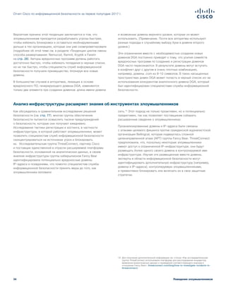 34
Отчет Cisco по информационной безопасности за первое полугодие 2017 г.
Поведение злоумышленников
Вероятная причина этой тенденции заключается в том, что
злоумышленникам приходится разрабатывать угрозы быстрее,
чтобы избежать блокировки и оставаться необнаруженными
дольше в тех организациях, которые они уже скомпрометировали
(подробнее об этой теме см. в разделе «Тенденции циклов смены
способа развертывания: Nemucod, Ramnit, Kryptik и Fareit»
на стр. 28). Авторы вредоносных программ должны работать
достаточно быстро, чтобы избежать попадания в черные списки,
но не так быстро, чтобы специалисты служб информационной
безопасности получали преимущество, блокируя все новые
домены.
В большинстве случаев в алгоритмах, лежащих в основе
вредоносного ПО, генерирующего домены DGA, изменяются
только два элемента при создании доменов: длина имени домена
и возможные домены верхнего уровня, которые он может
использовать. (Примечание. Почти все алгоритмы используют
разные подходы к случайному выбору букв в домене второго
уровня.)
Эти ограничения вместе с необходимостью создания новых
доменов DGA постоянно приводят к тому, что усилия семейств
вредоносных программ по созданию и регистрации доменов
DGA часто пересекаются. В результате домены могут вступать
в конфликт друг с другом в очень плотных комбинациях,
например, домены .com из 8–10 символов. В таких насыщенных
пространствах домен DGA может попасть в черный список из-за
использования конкурентом аналогичного домена DGA, который
был идентифицирован специалистами службы информационной
безопасности.
Анализ инфраструктуры расширяет знания об инструментах злоумышленников
Как обсуждалось в сравнительном исследовании решений
безопасности (см. стр. 77), многие группы обеспечения
безопасности пытаются осмыслить тысячи предупреждений
о безопасности, которые они получают ежедневно.
Исследование тактики регистрации и хостинга, в частности
инфраструктуры, в которой работают злоумышленники, может
позволить специалистам служб информационной безопасности
сконцентрироваться на источниках угроз и блокировать
их.  Исследовательская группа ThreatConnect, партнер Cisco
и поставщик единственной в отрасли расширяемой платформы
безопасности, основанной на аналитических данных, в своем
анализе инфраструктуры группы кибершпионов Fancy Bear
идентифицировала потенциально вредоносные домены,
IP-адреса и псевдонимы, что помогло специалистам службы
информационной безопасности принять меры до того, как
злоумышленники взломали
сеть.19
Этот подход не только проактивен, но и потенциально
предиктивен, так как позволяет поставщикам собирать
расширенные сведения о злоумышленниках.
Проанализированные домены и IP-адреса были связаны
с атаками целевого фишинга против гражданской журналистской
организации Bellingcat, которая подверглась сложной
целенаправленной атаке (APT) группы Fancy Bear. ThreatConnect
предположила, что, поскольку некоторые злоумышленники
имеют доступ к ограниченной IP-инфраструктуре, они будут
размещать более одного своего домена в контролируемой ими
инфраструктуре. Изучая эти размещенные вместе домены,
эксперты в области информационной безопасности могут
идентифицировать дополнительную инфраструктуру (например,
домены и IP-адреса), контролируемую злоумышленниками,
и превентивно блокировать или включать их в свои защитные
стратегии.
19	 Для получения дополнительной информации см. статью «Как исследовательская
группа ThreatConnect использовала платформу для расследования инцидентов,
выявления аналитических данных и проведения соответствующего анализа в
отношении Fancy Bear»: threatconnect.com/blog/how-to-investigate-incidents-in-
threatconnect/.
 