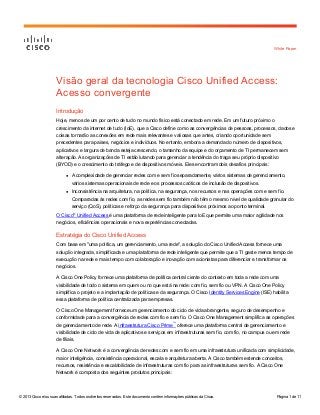 White Paper

Visão geral da tecnologia Cisco Unified Access:
Acesso convergente
Introdução
Hoje, menos de um por cento de tudo no mundo físico está conectado em rede. Em um futuro próximo o
crescimento da internet de tudo (IoE), que a Cisco define como as convergências de pessoas, processos, dados e
coisas tornarão as conexões em rede mais relevantes e valiosas que antes, criando oportunidade sem
precedentes para países, negócios e indivíduos. No entanto, embora a demanda do número de dispositivos,
aplicativos e largura de banda esteja crescendo, o tamanho da equipe e do orçamento de TI permanecem sem
alteração. As organizações de TI estão lutando para gerenciar a tendência do traga seu próprio dispositivo
(BYOD) e o crescimento do tráfego e de dispositivos móveis. Eles encontram dois desafios principais:
●

A complexidade de gerenciar redes com e sem fio separadamente, vários sistemas de gerenciamento,
vários sistemas operacionais de rede e os processos caóticos de inclusão de dispositivos.

●

Inconsistência na arquitetura, na política, na segurança, nos recursos e nas operações com e sem fio.
Comparadas às redes com fio, as redes sem fio também não têm o mesmo nível de qualidade granular do
serviço (QoS), políticas e reforço da segurança para dispositivos próximos ao ponto terminal.

O Cisco® Unified Access é uma plataforma de rede inteligente para IoE que permite uma maior agilidade nos
negócios, eficiências operacionais e nova experiências conectadas.

Estratégia do Cisco Unified Access
Com base em "uma política, um gerenciamento, uma rede", a solução do Cisco Unified Access fornece uma
solução integrada, simplificada e uma plataforma de rede inteligente que permite que a TI gaste menos tempo de
execução na rede e mais tempo com colaboração e inovação com acionistas para diferenciar e transformar os
negócios.
A Cisco One Policy fornece uma plataforma de política central ciente do contexto em toda a rede com uma
visibilidade de todo o sistema em quem ou no que está na rede: com fio, sem fio ou VPN. A Cisco One Policy
simplifica o projeto e a implantação de políticas e da segurança. O Cisco Identity Services Engine (ISE) habilita
essa plataforma de política centralizada para empresas.
O Cisco One Management fornece um gerenciamento do ciclo de vida abrangente, seguro de desempenho e
conformidade para a convergência de redes com fio e sem fio. O Cisco One Management simplifica as operações
de gerenciamento de rede. A infraestrutura Cisco Prime™ oferece uma plataforma central de gerenciamento e
visibilidade de ciclo de vida de aplicativos e serviços em infraestruturas sem fio, com fio, no campus ou em rede
de filiais.
A Cisco One Network é a convergência de redes com e sem fio em uma infraestrutura unificada com simplicidade,
maior inteligência, consistência operacional, escala e arquitetura aberta. A Cisco também estende conceitos,
recursos, resistência e escalabilidade de infraestruturas com fio para as infraestruturas sem fio. A Cisco One
Network é composta dos seguintes produtos principais:

© 2013 Cisco e/ou suas afiliadas. Todos os direitos reservados. Este documento contém informações públicas da Cisco.

Página 1 de 11

 