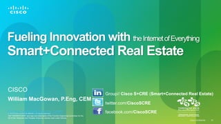 Cisco Confidential 
© 2013 Cisco and/or its affiliates. All rights reserved. 
TM “TORONTO 2015” and logo are trademarks of the Toronto Organizing Committee for the 2015 Pan American and Parapan American Games used under license. 
34 
Fueling Innovation with the Internet of Everything Smart+Connected Real Estate 
CISCO 
William MacGowan, P.Eng, CEM bimacgow@cisco.com 
Group// Cisco S+CRE (Smart+Connected Real Estate) 
twitter.com/CiscoSCRE 
facebook.com/CiscoSCRE  