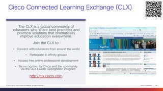 Cisco Confidential 
48 
© 2013-2014 Cisco and/or its affiliates. All rights reserved. 
Cisco Connected Learning Exchange (CLX) 
The CLX is a global community of educators who share best practices and practical solutions that dramatically improve education everywhere. 
Join the CLX to: 
•Connect with educators from around the world 
•Participate in affinity groups 
•Access free online professional development 
•Be recognized by Cisco and the community via the CLX Leader Recognition Program 
http://clx.cisco.com  