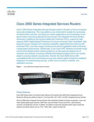 Data Sheet




                        Cisco 2900 Series Integrated Services Routers
                        Cisco® 2900 Series Integrated Services Routers build on 25 years of Cisco innovation
                        and product leadership. The new platforms are architected to enable the next phase
                        of branch-office evolution, providing rich media collaboration and virtualization to the
                        branch while maximizing operational cost savings The Integrated Services Routers
                        Generation 2 platforms are future-enabled with multi-core CPUs, support for high
                        capacity DSPs (Digital Signal Processors) for future enhanced video capabilities, high
                        powered service modules with improved availability, Gigabit Ethernet switching with
                        enhanced POE, and new energy monitoring and control capabilities while enhancing
                        overall system performance. Additionally, a new Cisco IOS® Software Universal image
                        and Services Ready Engine module enable you to decouple the deployment of
                        hardware and software, providing a flexible technology foundation which can quickly
                        adapt to evolving network requirements. Overall, the Cisco 2900 Series offer
                        unparalleled total cost of ownership savings and network agility through the intelligent
                        integration of market leading security, unified communications, wireless, and
                        application services.
                        Figure 1.      Cisco 2900 Series Integrated Services Routers




                        Product Overview
                        Cisco 2900 Series builds on the best-in-class offering of the existing Cisco 2800 Series Integrated Services
                        Routers by offering four platforms (Figure 1): the Cisco 2901, 2911, 2921, and 2951 Integrated Services Routers.

                        All Cisco 2900 Series Integrated Services Routers offer embedded hardware encryption acceleration, voice- and
                        video-capable digital signal processor (DSP) slots, optional firewall, intrusion prevention, call processing,
                        voicemail, and application services. In addition, the platforms support the industries widest range of wired and
                        wireless connectivity options such as T1/E1, T3/E3, xDSL, copper and fiber GE.




© 2011-2012 Cisco and/or its affiliates. All rights reserved. This document is Cisco Public Information.                                  Page 1 of 15
 