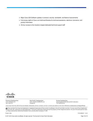 ●   Major Cisco IOS Software updates in protocol, security, bandwidth, and feature improvements
                              ●   Full access rights to Cisco.com technical libraries for technical assistance, electronic commerce, and
                                  product information
                              ●   24-hour access to the industry’s largest dedicated technical support staff




Printed in USA                                                                                                                  C78-553896-07   03/12


© 2011-2012 Cisco and/or its affiliates. All rights reserved. This document is Cisco Public Information.                              Page 15 of 15
 