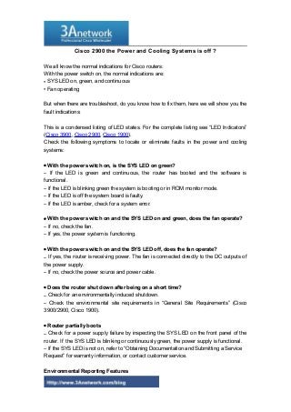 Cisco 2900 the Power and Cooling Systems is off ?
We all know the normal indications for Cisco routers:
With the power switch on, the normal indications are:
• SYS LED on, green, and continuous
• Fan operating
But when there are troubleshoot, do you know how to fix them, here we will show you the
fault indications:
This is a condensed listing of LED states. For the complete listing see “LED Indicators”
(Cisco 3900, Cisco 2900, Cisco 1900).
Check the following symptoms to locate or eliminate faults in the power and cooling
systems:
• With the power switch on, is the SYS LED on green?
– If the LED is green and continuous, the router has booted and the software is
functional.
– If the LED is blinking green the system is booting or in ROM monitor mode.
– If the LED is off the system board is faulty.
– If the LED is amber, check for a system error.
• With the power switch on and the SYS LED on and green, does the fan operate?
– If no, check the fan.
– If yes, the power system is functioning.
• With the power switch on and the SYS LED off, does the fan operate?
– If yes, the router is receiving power. The fan is connected directly to the DC outputs of
the power supply.
– If no, check the power source and power cable.
• Does the router shut down after being on a short time?
– Check for an environmentally induced shutdown.
– Check the environmental site requirements in “General Site Requirements” (Cisco
3900/2900, Cisco 1900).
• Router partially boots
– Check for a power supply failure by inspecting the SYS LED on the front panel of the
router. If the SYS LED is blinking or continuously green, the power supply is functional.
– If the SYS LED is not on, refer to “Obtaining Documentation and Submitting a Service
Request” for warranty information, or contact customer service.
Environmental Reporting Features
1
 