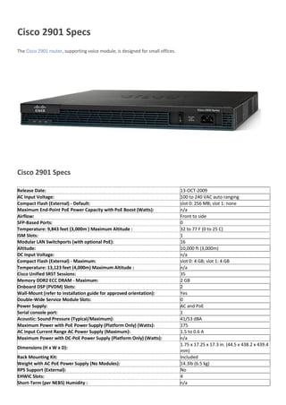 Cisco 2901 Specs
The Cisco 2901 router, supporting voice module, is designed for small offices.
Cisco 2901 Specs
Release Date: 13-OCT-2009
AC Input Voltage: 100 to 240 VAC auto ranging
Compact Flash (External) - Default: slot 0: 256 MB; slot 1: none
Maximum End-Point PoE Power Capacity with PoE Boost (Watts): n/a
Airflow: Front to side
SFP-Based Ports: 0
Temperature: 9,843 feet (3,000m ) Maximum Altitude : 32 to 77 F (0 to 25 C)
ISM Slots: 1
Modular LAN Switchports (with optional PoE): 16
Altitude: 10,000 ft (3,000m)
DC Input Voltage: n/a
Compact Flash (External) - Maximum: slot 0: 4 GB; slot 1: 4 GB
Temperature: 13,123 feet (4,000m) Maximum Altitude : n/a
Cisco Unified SRST Sessions: 35
Memory DDR2 ECC DRAM - Maximum: 2 GB
Onboard DSP (PVDM) Slots: 2
Wall-Mount (refer to installation guide for approved orientation): Yes
Double-Wide Service Module Slots: 0
Power Supply: AC and PoE
Serial console port: 1
Acoustic: Sound Pressure (Typical/Maximum): 41/53 dBA
Maximum Power with PoE Power Supply (Platform Only) (Watts): 175
AC Input Current Range AC Power Supply (Maximum): 1.5 to 0.6 A
Maximum Power with DC-PoE Power Supply (Platform Only) (Watts): n/a
Dimensions (H x W x D):
1.75 x 17.25 x 17.3 in. (44.5 x 438.2 x 439.4
mm)
Rack Mounting Kit: Included
Weight with AC PoE Power Supply (No Modules): 14.3lb (6.5 kg)
RPS Support (External): No
EHWIC Slots: 4
Short-Term (per NEBS) Humidity : n/a
 