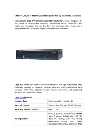  <br />CISCO2911/K9, Cisco 2911 Integrated Services Router, Top Selected By Enterprises<br />Cisco 2911/K9, Cisco 2900 Series Integrated Services Routers, designed to power the next phase of branch-office evolution, deliver highly secure connectivity with multiservice integration that can transform the workplace with a broad set of integrated services, rich-media support, and operational excellence. <br />Cisco 2911 router, best for small to medium enterprise with high performance, offers embedded hardware encryption acceleration, voice- and video-capable digital signal processor (DSP) slots, optional firewall, intrusion prevention, call processing, voicemail, and application services.  <br />Cisco 2911/k9 Details<br />Enclosure TypeRack-mountable - modular - 2UData Link ProtocolEthernet, Fast Ethernet, Gigabit EthernetNetwork / Transport ProtocolIPSec, L2TPv3Routing ProtocolOSPF, IS-IS, BGP, EIGRP, DVMRP, PIM-SM, static IP routing, IGMPv3, GRE, PIM-SSM, static IPv4 routing, static IPv6 routing, policy-based routing (PBR), MPLS, Bidirectional Forwarding Detection (BFD), IPv4-to-IPv6 MulticastRemote Management ProtocolSNMP, RMON, TR-069FeaturesFirewall protection, VPN support, MPLS support, Syslog support, IPv6 support, Class-Based Weighted Fair Queuing (CBWFQ), Weighted Random Early Detection (WRED), Web Services Management Agent (WSMA), NetFlowCompliant StandardsIEEE 802.3, IEEE 802.1Q, IEEE 802.3af, IEEE 802.3ah, IEEE 802.1ah, IEEE 802.1ag, ANSI T1.101, ITU-T G.823, ITU-T G.824PowerAC 120/230 V ( 50/60 Hz )Dimensions (WxDxH)43.8 cm x 30.5 cm x 8.9 cmWeight8.2 kg<br />About Security & Voice<br />Security <br />Embedded hardware-accelerated VPN encryption for secure connectivity and collaborative communications Integrated threat control using Cisco IOS Firewall, Cisco IOS Zone-Based Firewall, Cisco IOS IPS, and Cisco IOS Content Filtering <br />Identity management using authentication, authorization, and accounting and public key infrastructure <br />Voice <br />High-density-packet voice DSP module, optimized for voice and video support <br />Standards-certified VoiceXML browser services <br />Cisco Unified Border Element capabilities <br />Cisco Unity Express voicemail support <br />Support for Cisco Communications Manager Express and Survivable Remote Site Telephony<br />More related: <br />Cisco 2911/K9, and also other Cisco 2900 items are available at router-switch.com, if you want to check price, specs, features of Cisco 2900 series, visit Cisco 2911 or Cisco 2900 series at RouterSwitch.com.<br />
