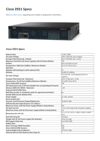 Cisco 2921 Specs
The Cisco 2921 router, supporting voice module, is designed for small offices.
Cisco 2921 Specs
Release Date: 13-OCT-2009
AC Input Voltage: 100 to 240 VAC auto ranging
Compact Flash (External) - Default: slot 0: 256 MB; slot 1: none
Maximum End-Point PoE Power Capacity with PoE Boost (Watts): 750
Airflow: Back and Side to Front
Temperature: 9,843 feet (3,000m ) Maximum Altitude : 32 to 77 F (0 to 25 C)
ISM Slots: 1
Modular LAN Switchports (with optional PoE): 50
Altitude: 10,000 ft (3,000m)
DC Input Voltage:
24 to 60 Vdc, autoranging positive or
negative
Compact Flash (External) - Maximum: slot 0: 4 GB; slot 1: 4 GB
Temperature: 13,123 feet (4,000m) Maximum Altitude : 32 to 86 F (0 to 30 C)
Cisco Unified SRST Sessions: 100
SFP-based ports (use of SFP port disables the corresponding RJ-45 port): 1
Memory DDR2 ECC DRAM - Maximum: 2 GB
Onboard DSP (PVDM) Slots: 3
Wall-Mount (refer to installation guide for approved orientation): No
Double-Wide Service Module Slots: 1
Power Supply: AC; PoE; and DC
Serial console port: 1
Acoustic: Sound Pressure (Typical/Maximum): 54.4/67.4 dBA
USB Console port (Type B) (up to 115.2 kbps) 1: 1
Maximum Power with PoE Power Supply (Platform Only) (Watts): 370
AC Input Current: 3.4 to 1.4A range (max AC power supply)
Maximum Power with DC-PoE Power Supply (Platform Only) (Watts): n/a
Dimensions (H x W x D):
3.5 x 17.25 x 18.5 in. (88.9 x 438.2 x 469.9
mm)
Rack Mounting Kit: Included
Weight with AC PoE Power Supply (No Modules): 30 lb (13.6 kg)
RPS Support (External): Cisco RPS 2300
EHWIC Slots: 4
Short-Term (per NEBS) Humidity : N/A
Cisco Unified CCME Sessions: 100
Typical Weight Fully Configured : 34 lb (15.5 kg)
External USB 2.0 Flash Memory Slots (Type A): 2
 