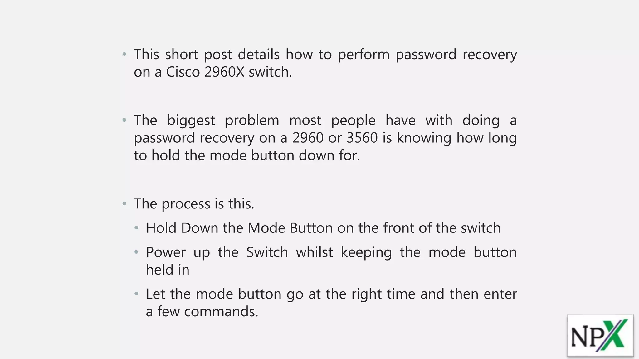• This short post details how to perform password recovery
on a Cisco 2960X switch.
• The biggest problem most people have with doing a
password recovery on a 2960 or 3560 is knowing how long
to hold the mode button down for.
• The process is this.
• Hold Down the Mode Button on the front of the switch
• Power up the Switch whilst keeping the mode button
held in
• Let the mode button go at the right time and then enter
a few commands.