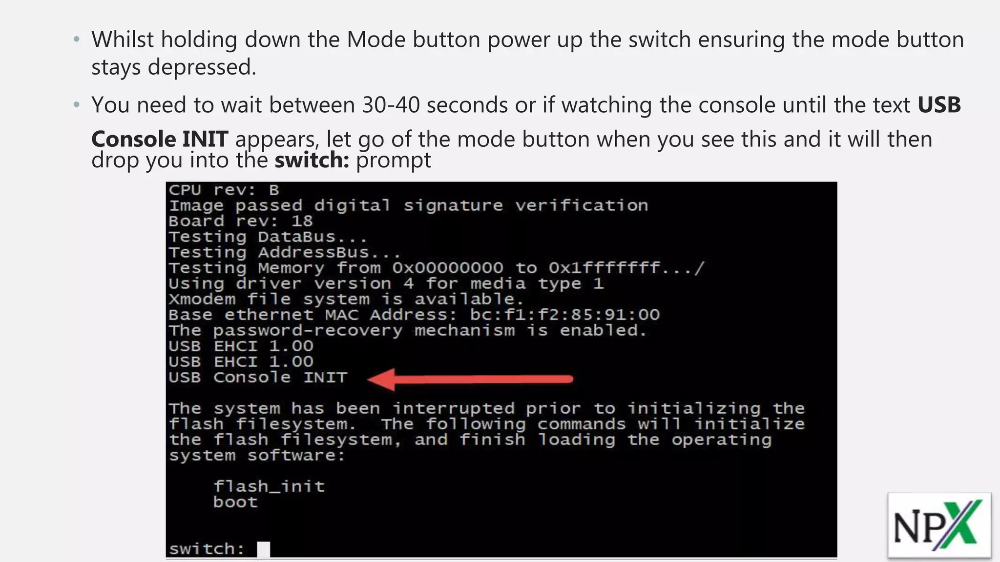 • Whilst holding down the Mode button power up the switch ensuring the mode button
stays depressed.
• You need to wait between 30-40 seconds or if watching the console until the text USB
Console INIT appears, let go of the mode button when you see this and it will then
drop you into the switch: prompt