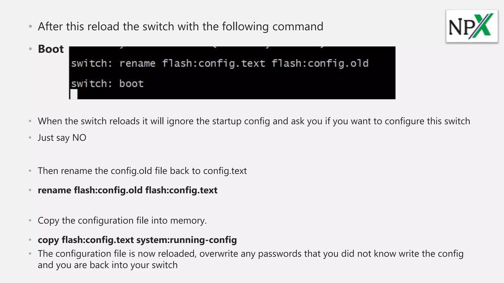 • After this reload the switch with the following command
• Boot
• When the switch reloads it will ignore the startup config and ask you if you want to configure this switch
• Just say NO
• Then rename the config.old file back to config.text
• rename flash:config.old flash:config.text
• Copy the configuration file into memory.
• copy flash:config.text system:running-config
• The configuration file is now reloaded, overwrite any passwords that you did not know write the config
and you are back into your switch