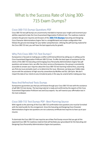What Is the Success Rate of Using 300-
715 Exam Dumps?
Cisco 300-715 Dumps Questions PDF
Cisco 300-715 test pdf dumps are uncommonly intended to improve your insight and increment your
abilities expected to take the Cisco Guaranteed Organization Proficient test. The readiness material
contains the genuine inquiries and Answers of the 300-715 Dumps Executing and Designing
Cisco Character Administrations Engine Test in a straightforward and simple configuration that
follows the genuine test design for your better comprehension. Utilizing the pdf learning material for
the Cisco 300-715 test, you will have the best opportunity for growth.
Why Pick Cisco 300-715 Test Dumps?
Dumpsarena is focused on making you a skilful confirmed proficient by aiding you in setting up the
Cisco Guaranteed Organization Proficient 300-715 test. To offer the best types of assistance for the
clients of the 300-715 Executing and Arranging Cisco Personality Administrations Engine Test pdf
questions and answers item, we offer live client service at Dumpsarena. Our group is consistently
accessible to answer your inquiries about the Cisco 300-715 test learning material thus, assuming
you find any issue promptly reach us to determine the issue. Moreover, we keep your hidden data
secure with the assistance of high-security conventions by McAfee and SSL 128-Cycle. We don't
impart the data of our clients to any immaterial party in this way, be unwind while making your buy.
New And Refreshed Tests Dumps
Dumpsarena guarantees you that you will breeze through your Cisco 300-715 test with the assistance
of pdf 300-715 test dumps. The learning material is ready and confirmed by the experts of the Cisco
Guaranteed Organization Proficient test and Cisco experts. You will traverse your affirmation test in
the main endeavor.
Cisco 300-715 Test Dumps PDF- Best Planning Source
With regards to the planning of the Cisco 300-715 confirmation test questions one must be furnished
with the total bundle for the arrangement. Since the Executing and Designing Cisco Character
Administrations Engine test questions are not customary certificate test inquiries to have up on your
resume.
To dominate the Cisco 300-715 new inquiries we at New Test Dumps ensure that you get all the
expected Cisco 300-715 readiness material that will facilitate your groundwork for the Executing and
Designing Cisco Personality Administrations Engine test questions.
 