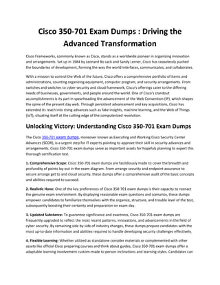 Cisco 350-701 Exam Dumps : Driving the
Advanced Transformation
Cisco Frameworks, commonly known as Cisco, stands as a worldwide pioneer in organizing innovation
and arrangements. Set up in 1984 by Leonard Bo sack and Sandy Lerner, Cisco has ceaselessly pushed
the boundaries of development, forming the way the world interfaces, communicates, and collaborates.
With a mission to control the Web of the future, Cisco offers a comprehensive portfolio of items and
administrations, counting organizing equipment, computer program, and security arrangements. From
switches and switches to cyber security and cloud framework, Cisco's offerings cater to the differing
needs of businesses, governments, and people around the world. One of Cisco's standout
accomplishments is its part in spearheading the advancement of the Web Convention (IP), which shapes
the spine of the present day web. Through persistent advancement and key acquisitions, Cisco has
extended its reach into rising advances such as fake insights, machine learning, and the Web of Things
(IoT), situating itself at the cutting edge of the computerized revolution.
Unlocking Victory: Understanding Cisco 350-701 Exam Dumps
The Cisco 350-701 exam dumps, moreover known as Executing and Working Cisco Security Center
Advances (SCOR), is a urgent step for IT experts pointing to approve their skill in security advances and
arrangements. Cisco 350-701 exam dumps serve as important assets for hopefuls planning to expert this
thorough certification test.
1. Comprehensive Scope: Cisco 350-701 exam dumps are fastidiously made to cover the breadth and
profundity of points lay out in the exam diagram. From arrange security and endpoint assurance to
secure arrange get to and cloud security, these dumps offer a comprehensive audit of the basic concepts
and abilities required to succeed.
2. Realistic Hone: One of the key preferences of Cisco 350-701 exam dumps is their capacity to reenact
the genuine exam environment. By displaying reasonable exam questions and scenarios, these dumps
empower candidates to familiarize themselves with the organize, structure, and trouble level of the test,
subsequently boosting their certainty and preparation on exam day.
3. Updated Substance: To guarantee significance and exactness, Cisco 350-701 exam dumps are
frequently upgraded to reflect the most recent patterns, innovations, and advancements in the field of
cyber security. By remaining side by side of industry changes, these dumps prepare candidates with the
most up-to-date information and abilities required to handle developing security challenges effectively.
4. Flexible Learning: Whether utilized as standalone consider materials or complemented with other
assets like official Cisco preparing courses and think about guides, Cisco 350-701 exam dumps offer a
adaptable learning involvement custom-made to person inclinations and learning styles. Candidates can
 