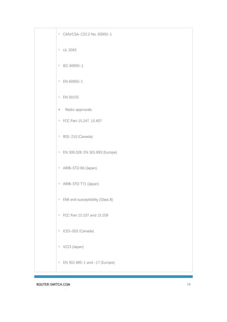 ROUTER-SWITCH.COM 19
◦ CAN/CSA-C22.2 No. 60950-1
◦ UL 2043
◦ IEC 60950-1
◦ EN 60950-1
◦ EN 50155
• Radio approvals:
◦ FCC Part 15.247, 15.407
◦ RSS-210 (Canada)
◦ EN 300.328, EN 301.893 (Europe)
◦ ARIB-STD 66 (Japan)
◦ ARIB-STD T71 (Japan)
◦ EMI and susceptibility (Class B)
◦ FCC Part 15.107 and 15.109
◦ ICES-003 (Canada)
◦ VCCI (Japan)
◦ EN 301.489-1 and -17 (Europe)
 