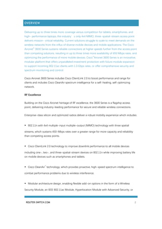 ROUTER-SWITCH.COM 2
OVERVIEW
Delivering up to three times more coverage versus competition for tablets, smartphones, and
high- performance laptops, the industry’s only 4x4 MIMO, three-spatial-stream access point
delivers mission- critical reliability. Current solutions struggle to scale to meet demands on the
wireless networks from the influx of diverse mobile devices and mobile applications. The Cisco
Aironet
®
3600 Series sustains reliable connections at higher speeds further from the access point
than competing solutions, resulting in up to three times more availability of 450 Mbps rates, and
optimizing the performance of more mobile devices. Cisco
®
Aironet 3600 Series is an innovative,
modular platform that offers unparalleled investment protection with future module expansion
to support incoming 802.11ac clients with 1.3 Gbps rates, or offer comprehensive security and
spectrum monitoring and control.
Cisco Aironet 3600 Series includes Cisco ClientLink 2.0 to boost performance and range for
clients and includes Cisco CleanAir spectrum intelligence for a self-healing, self-optimizing
network.
RF Excellence
Building on the Cisco Aironet heritage of RF excellence, the 3600 Series is a flagship access
point, delivering industry-leading performance for secure and reliable wireless connections.
Enterprise-class silicon and optimized radios deliver a robust mobility experience which includes:
• 802.11n with 4x4 multiple-input multiple-output (MIMO) technology with three spatial
streams, which sustains 450-Mbps rates over a greater range for more capacity and reliability
than competing access points.
• Cisco ClientLink 2.0 technology to improve downlink performance to all mobile devices
including one-, two-, and three-spatial-stream devices on 802.11n while improving battery life
on mobile devices such as smartphones and tablets.
• Cisco CleanAir
™
technology, which provides proactive, high-speed spectrum intelligence to
combat performance problems due to wireless interference.
• Modular architecture design, enabling flexible add-on options in the form of a Wireless
Security Module, an IEEE 802.11ac Module, Hyperlocation Module with Advanced Security, or
 