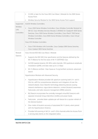 ROUTER-SWITCH.COM 6
• 3.3.0SE or later for the Cisco 802.11ac Wave 1 Module for the 3600 Series
Access Point
• Wireless Security Module for the 3600 Series Access Point support
Supported
Wireless
LAN
Controllers
AireOS Wireless Controllers
• Cisco 2500 Series Wireless Controllers, Cisco Wireless Controller Module for
ISR G2, Cisco Wireless Services Module 2 (WiSM2) for Catalyst® 6500 Series
Switches, Cisco 5500 Series Wireless Controllers, Cisco Flex® 7500 Series
Wireless Controllers, Cisco 8500 Series Wireless Controllers, Cisco Virtual
Wireless Controller
Cisco IOS Wireless Controllers
• Cisco 5760 Wireless LAN Controller, Cisco Catalyst 3850 Series Switches,
Cisco Catalyst 3650 Series Switches
Module
Options
Cisco Aironet IEEE 802.11ac Wave 1 Module
• Supports the IEEE 802.11ac specification and the features defined by the
Wi-Fi Alliance for the first wave of Wi-Fi CERTIFIED 11ac
• 3x3:3SS (spatial streams), 80-MHz wide channels, 256 quadrature amplitude
modulation (QAM), and data rates up to 1.3 Gbps
• Wi-Fi Alliance certified -http://www.wi-fi.org/certified-products-advanced-
search
Hyperlocation Module with Advanced Security
• Hyperlocation Module provides full-spectrum scanning both 2.4- and 5-
GHz for, wIPS for comprehensive detection and mitigation of over the
network attacks, Cisco CleanAir technology detecting devices causing
network interference, rogue device detection, context (location) awareness,
FastLocate, and radio resource management (RRM) solutions
• BLE Beacon,incorporates five centrally managed virtual BLE beacons with
separate Universal Unique Identifiers (UUIDs) and power levels
• FastLocate, provides faster updates per wifi device for a quicker refresh of
the devices location
• One-meter of location accuracy of associated Wi-Fi clients, when paired
with the Hyperlocation Antenna
• Provides full scanning of all 2.4- and 5-GHz channels while the Access Point
is serving data clients on the integrated radios
 