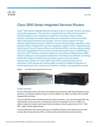 Data Sheet




                        Cisco 3900 Series Integrated Services Routers
                        Cisco® 3900 Series Integrated Services Routers build on 25 years of Cisco innovation
                        and product leadership. The new Cisco Integrated Services Routers Generation 2
                        (ISR G2) platforms are architected to enable the next phase of branch-office
                        evolution, providing rich-media collaboration and virtualization to the branch office
                        while maximizing operational cost savings. The new routers support new high-
                        capacity digital signal processors (DSPs) for future enhanced video capabilities, high-
                        powered service modules with improved availability, multicore CPUs, Gigabit Ethernet
                        switching with Cisco Enhanced Power over Ethernet (ePoE), and new energy visibility
                        and control capabilities while enhancing overall system performance. Additionally, a
                        new Cisco IOS® Software Universal image and Cisco Services Ready Engine (SRE)
                        module enable you to decouple the deployment of hardware and software, providing a
                        flexible technology foundation that can quickly adapt to evolving network
                        requirements. Overall, the Cisco 3900 Series offers exceptional total cost of
                        ownership (TCO) savings and network agility through the intelligent integration of
                        market-leading security, unified communications, wireless, and application services.
                        Figure 1.      Cisco 3900 Series Integrated Services Routers




                        Product Overview
                        The Cisco 3900 Series builds on the best-in-class offering of the existing Cisco 3800 Series Integrated Services
                        Routers by now offering four platforms (Figure 1): the Cisco 3945E, Cisco 3925E, Cisco 3945, and Cisco 3925
                        Integrated Services Routers.

                        The Cisco 3900 Series offers embedded hardware encryption acceleration, voice- and video-capable DSP slots,
                        optional firewall, intrusion prevention, call processing, voicemail, and application services. In addition, the
                        platforms support the industry’s widest range of wired and wireless connectivity options such as T1/E1, T3/E3,
                        xDSL, copper, and fiber Gigabit Ethernet.

                        The Cisco 3900 Series offers superior performance and flexibility for flexible network deployments from small
                        business offices to large enterprise offices - all while providing industry-leading investment protection.




© 2011-2012 Cisco and/or its affiliates. All rights reserved. This document is Cisco Public Information.                                  Page 1 of 15
 