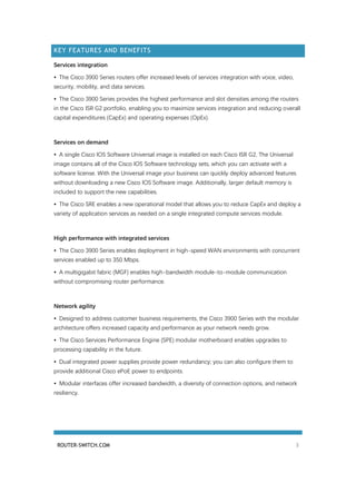 ROUTER-SWITCH.COM 3
KEY FEATURES AND BENEFITS
Services integration
• The Cisco 3900 Series routers offer increased levels of services integration with voice, video,
security, mobility, and data services.
• The Cisco 3900 Series provides the highest performance and slot densities among the routers
in the Cisco ISR G2 portfolio, enabling you to maximize services integration and reducing overall
capital expenditures (CapEx) and operating expenses (OpEx).
Services on demand
• A single Cisco IOS Software Universal image is installed on each Cisco ISR G2. The Universal
image contains all of the Cisco IOS Software technology sets, which you can activate with a
software license. With the Universal image your business can quickly deploy advanced features
without downloading a new Cisco IOS Software image. Additionally, larger default memory is
included to support the new capabilities.
• The Cisco SRE enables a new operational model that allows you to reduce CapEx and deploy a
variety of application services as needed on a single integrated compute services module.
High performance with integrated services
• The Cisco 3900 Series enables deployment in high-speed WAN environments with concurrent
services enabled up to 350 Mbps.
• A multigigabit fabric (MGF) enables high-bandwidth module-to-module communication
without compromising router performance.
Network agility
• Designed to address customer business requirements, the Cisco 3900 Series with the modular
architecture offers increased capacity and performance as your network needs grow.
• The Cisco Services Performance Engine (SPE) modular motherboard enables upgrades to
processing capability in the future.
• Dual integrated power supplies provide power redundancy; you can also configure them to
provide additional Cisco ePoE power to endpoints.
• Modular interfaces offer increased bandwidth, a diversity of connection options, and network
resiliency.
 