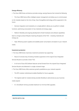 ROUTER-SWITCH.COM 4
Energy efficiency
• The Cisco 3900 Series architecture provides energy-savings features that include the following:
◦ The Cisco 3900 Series offers intelligent power management and allows you to control power
to the modules based on the time of day. Cisco EnergyWise technology will be supported in the
future.
◦ Services integration and modularity on a single platform allows you to perform multiple
functions, optimizing consumption of raw materials and energy usage.
◦ Platform flexibility and ongoing development of both hardware and software capabilities
lead to a longer product lifecycle, lowering all aspects of the TCO - including materials and
energy use.
◦ High-efficiency power supplies and scalable power consumption are based on your network
needs.
Investment protection
• The Cisco 3900 Series maximizes investment protection by supporting:
◦ Reuse of a broad array of existing modules supported on the original Cisco Integrated
Services Routers to provide a lower TCO.
◦ A rich set of Cisco IOS Software features carried forward from the original Cisco Integrated
Services Routers and delivered in a single universal image.
• The Cisco 3900 Series offers extensive growth possibilities as your network expands:
◦ The SPE modular motherboard enables flexibility for future upgrades.
◦ The highest scale for module density provides flexibility to add services as your business
needs expand.
◦ A 1-Gb default memory provides headroom to minimize field upgrades.
 