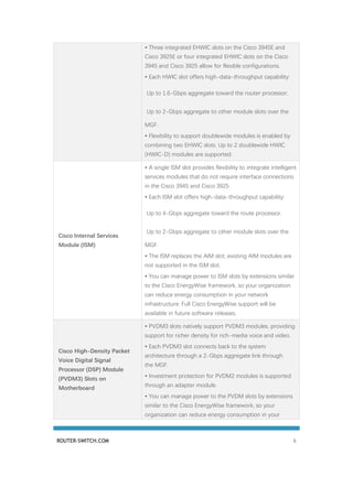 ROUTER-SWITCH.COM 6
• Three integrated EHWIC slots on the Cisco 3945E and
Cisco 3925E or four integrated EHWIC slots on the Cisco
3945 and Cisco 3925 allow for flexible configurations.
• Each HWIC slot offers high-data-throughput capability:
◦ Up to 1.6-Gbps aggregate toward the router processor.
◦ Up to 2-Gbps aggregate to other module slots over the
MGF.
• Flexibility to support doublewide modules is enabled by
combining two EHWIC slots. Up to 2 doublewide HWIC
(HWIC-D) modules are supported.
Cisco Internal Services
Module (ISM)
• A single ISM slot provides flexibility to integrate intelligent
services modules that do not require interface connections
in the Cisco 3945 and Cisco 3925.
• Each ISM slot offers high-data-throughput capability:
◦ Up to 4-Gbps aggregate toward the route processor.
◦ Up to 2-Gbps aggregate to other module slots over the
MGF.
• The ISM replaces the AIM slot; existing AIM modules are
not supported in the ISM slot.
• You can manage power to ISM slots by extensions similar
to the Cisco EnergyWise framework, so your organization
can reduce energy consumption in your network
infrastructure. Full Cisco EnergyWise support will be
available in future software releases.
Cisco High-Density Packet
Voice Digital Signal
Processor (DSP) Module
(PVDM3) Slots on
Motherboard
• PVDM3 slots natively support PVDM3 modules, providing
support for richer density for rich-media voice and video.
• Each PVDM3 slot connects back to the system
architecture through a 2-Gbps aggregate link through
the MGF.
• Investment protection for PVDM2 modules is supported
through an adapter module.
• You can manage power to the PVDM slots by extensions
similar to the Cisco EnergyWise framework, so your
organization can reduce energy consumption in your
 