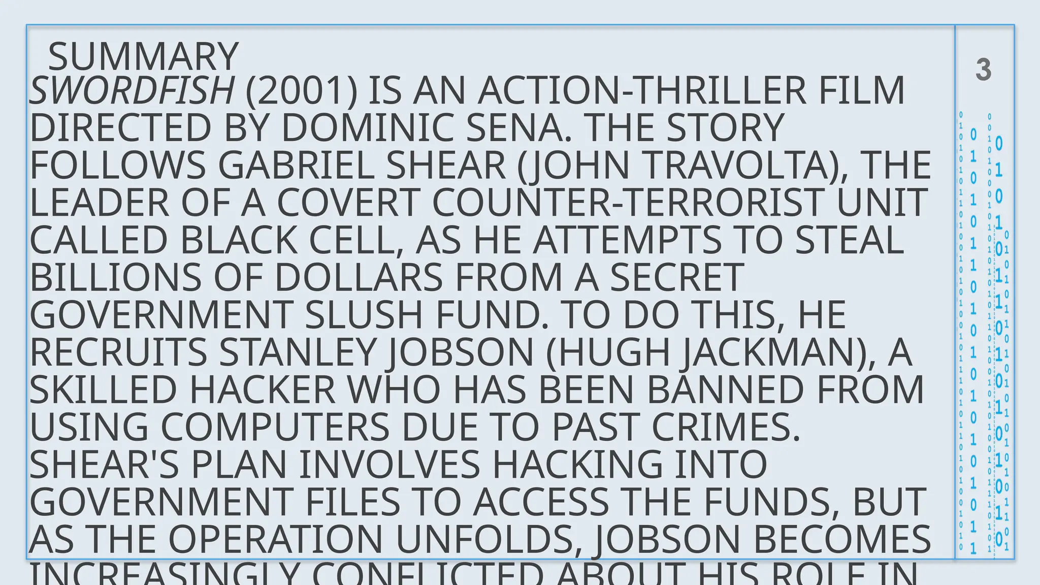 SUMMARY 3
SWORDFISH (2001) IS AN ACTION-THRILLER FILM
DIRECTED BY DOMINIC SENA. THE STORY
FOLLOWS GABRIEL SHEAR (JOHN TRAVOLTA), THE
LEADER OF A COVERT COUNTER-TERRORIST UNIT
CALLED BLACK CELL, AS HE ATTEMPTS TO STEAL
BILLIONS OF DOLLARS FROM A SECRET
GOVERNMENT SLUSH FUND. TO DO THIS, HE
RECRUITS STANLEY JOBSON (HUGH JACKMAN), A
SKILLED HACKER WHO HAS BEEN BANNED FROM
USING COMPUTERS DUE TO PAST CRIMES.
SHEAR'S PLAN INVOLVES HACKING INTO
GOVERNMENT FILES TO ACCESS THE FUNDS, BUT
AS THE OPERATION UNFOLDS, JOBSON BECOMES
 