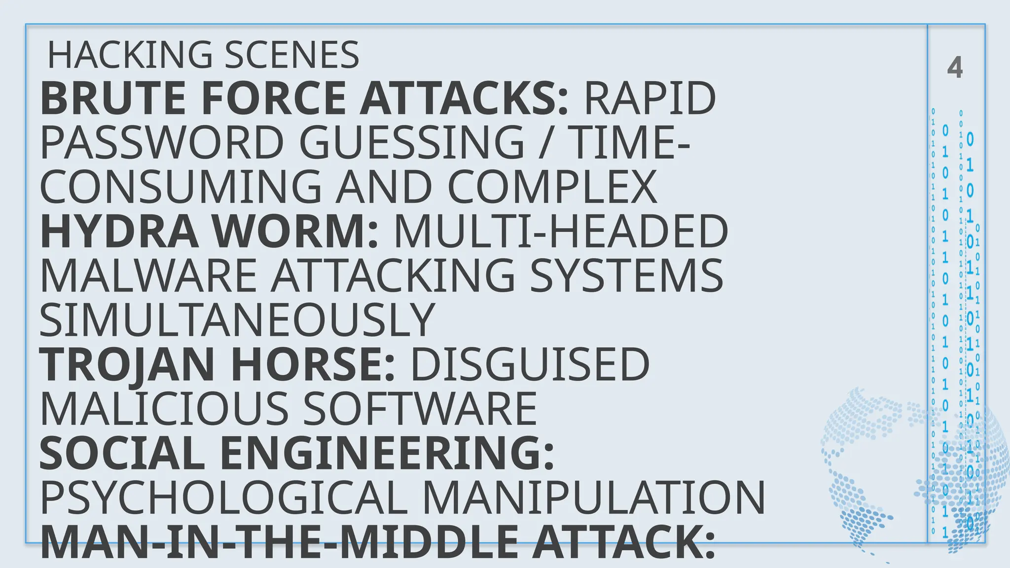 HACKING SCENES 4
BRUTE FORCE ATTACKS: RAPID
PASSWORD GUESSING / TIME-
CONSUMING AND COMPLEX
HYDRA WORM: MULTI-HEADED
MALWARE ATTACKING SYSTEMS
SIMULTANEOUSLY
TROJAN HORSE: DISGUISED
MALICIOUS SOFTWARE
SOCIAL ENGINEERING:
PSYCHOLOGICAL MANIPULATION
MAN-IN-THE-MIDDLE ATTACK:
 