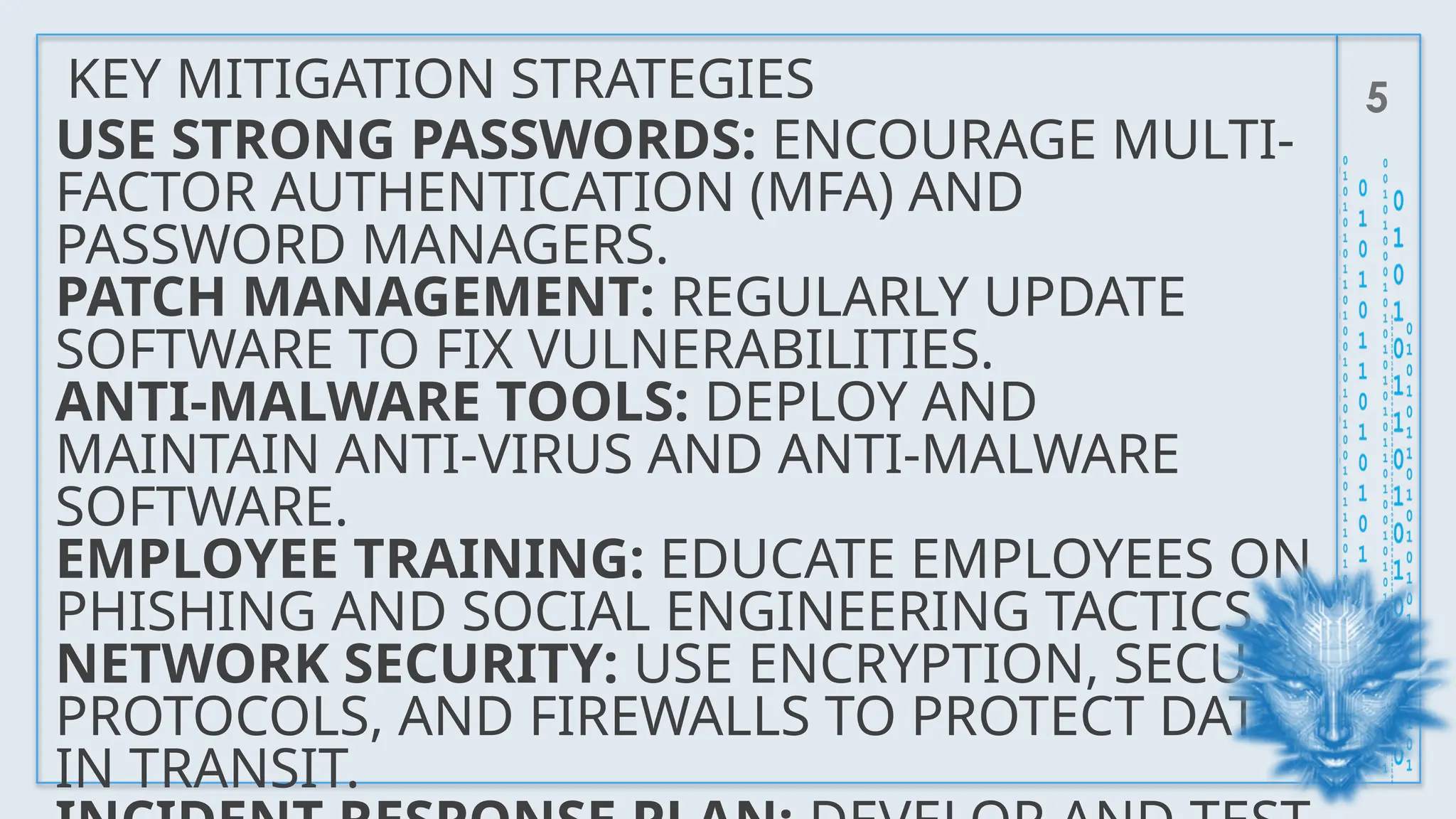KEY MITIGATION STRATEGIES 5
USE STRONG PASSWORDS: ENCOURAGE MULTI-
FACTOR AUTHENTICATION (MFA) AND
PASSWORD MANAGERS.
PATCH MANAGEMENT: REGULARLY UPDATE
SOFTWARE TO FIX VULNERABILITIES.
ANTI-MALWARE TOOLS: DEPLOY AND
MAINTAIN ANTI-VIRUS AND ANTI-MALWARE
SOFTWARE.
EMPLOYEE TRAINING: EDUCATE EMPLOYEES ON
PHISHING AND SOCIAL ENGINEERING TACTICS.
NETWORK SECURITY: USE ENCRYPTION, SECURE
PROTOCOLS, AND FIREWALLS TO PROTECT DATA
IN TRANSIT.
 
