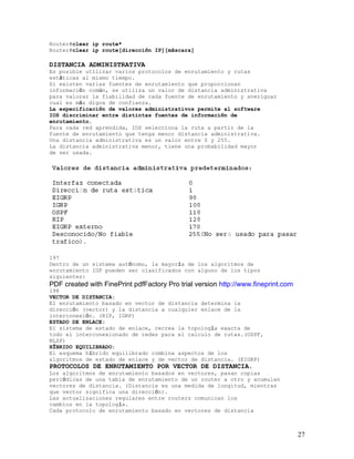 Router#clear ip route*
Router#clear ip route[dirección IP][máscara]

DISTANCIA ADMINISTRATIVA
Es posible utilizar varios protocolos de enrutamiento y rutas
estáticas al mismo tiempo.
Si existen varias fuentes de enrutamiento que proporcionan
información común, se utiliza un valor de distancia administrativa
para valorar la fiabilidad de cada fuente de enrutamiento y averiguar
cual es más digna de confianza.
La especificación de valores administrativos permite al software
IOS discriminar entre distintas fuentes de información de
enrutamiento.
Para cada red aprendida, IOS selecciona la ruta a partir de la
fuente de enrutamiento que tenga menor distancia administrativa.
Una distancia administrativa es un valor entre 0 y 255.
La distancia administrativa menor, tiene una probabilidad mayor
de ser usada.




197
Dentro de un sistema autónomo, la mayoría de los algoritmos de
enrutamiento IGP pueden ser clasificados con alguno de los tipos
siguientes:
PDF created with FinePrint pdfFactory Pro trial version http://www.fineprint.com
198
VECTOR DE DISTANCIA:
El enrutamiento basado en vector de distancia determina la
dirección (vector) y la distancia a cualquier enlace de la
interconexión. (RIP, IGRP)
ESTADO DE ENLACE:
El sistema de estado de enlace, recrea la topología exacta de
todo el interconexionado de redes para el calculo de rutas.(OSPF,
NLSP)
HÍBRIDO EQUILIBRADO:
El esquema híbrido equilibrado combina aspectos de los
algoritmos de estado de enlace y de vector de distancia. (EIGRP)
PROTOCOLOS DE ENRUTAMIENTO POR VECTOR DE DISTANCIA.
Los algoritmos de enrutamiento basados en vectores, pasan copias
periódicas de una tabla de enrutamiento de un router a otro y acumulan
vectores de distancia. (Distancia es una medida de longitud, mientras
que vector significa una dirección).
Las actualizaciones regulares entre routers comunican los
cambios en la topología.
Cada protocolo de enrutamiento basado en vectores de distancia



                                                                                   27
 