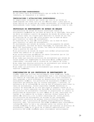ACTUALIZACIONES DESENCADENADAS:
Es una nueva tabla de encaminamiento que se envía de forma
inmediata, en respuestas a un cambio.

TEMPORIZACIONES Y ACTUALIZACIONES DESENCADENADAS:
El temporizador establece que cuando una ruta no es valida no
será aceptada una nueva ruta con una métrica igual o peor para el
mismo destino en un periodo de tiempo determinado, la actualizaci ón
desencadenada tiene tiempo suficiente para propagarse a toda la red.

PROTOCOLOS DE ENRUTAMIENTO DE ESTADO DE ENLACE
Los protocolos de estado de enlace constituyen tablas de
enrutamiento basándose en una base de datos de la topología. Esta base
de datos se elabora a partir de paquetes de estado de enlace que se
pasan entre todos los routers para describir el estado de una red.
El algoritmo de la ruta más corta primero usa la base de datos
para construir la tabla de enrutamiento.
El algoritmo de la ruta más corta primero usa la base de datos
para construir la tabla de enrutamiento.
El enrutamiento por estado de enlace, utiliza paquetes de estado
de enlace(LSP), una base de datos topología, el algoritmo SPF, el
árbol SPF resultantes y por ultimo, una tabla de enrutamiento con las
rutas y puertos de cada red.
• Los protocolos de estado de enlace solo envían actualizaciones
cuando hay cambios en la topología.
• Las actualizaciones periódicas son menos frecuentes que en los
protocolos por vector de distancia.
• Las redes que ejecutan protocolos de enrutamiento por estado de
enlace pueden ser segmentadas en distintas áreas jerárquicamente
organizadas, limitando así el alcance de los cambios de rutas.
• Las redes que ejecutan protocolos de enrutamiento por estado de
enlace soportan direccionamiento sin clase.
• Las redes con protocolos de enrutamiento por estado de enlace
soportan resúmenes.

CONFIGURACION DE LOS PROTOCOLOS DE ENRUTAMIENTO IP
Diseñar redes que utilicen exclusivamente rutas estáticas, sería
tedioso administrarlas y no responderían bien a las interrupciones y a
los cambios de topología que suelen suceder con cierta frecuencia.
Para responder a estos problemas se desarrollaron los protocolos de
enrutamiento dinámico. Los protocolos de enrutamiento dinámico son
algoritmos que permiten que los routers publiquen, o anuncien, la
existencia de la información de ruta de red IP necesaria para crear la
tabla de enrutamiento. Dichos algoritmos también determinan el
criterio de selección de la ruta que sigue el paquete cuando se le
presenta al router esperando una decisión de switching. Los objetivos
del protocolo de enrutamiento consisten en proporcionar al usuario la
posibilidad de seleccionar la ruta idónea en la red, reaccionar con
rapidez a los cambios de la misma y realizar dichas tareas de la
manera más sencilla y con la menor sobrecarga del router posible.
Los protocolos de enrutamiento se dividen en dos categorías
principales: protocolos de gateway interior(Interior Gateway
Protocols, IGP) y protocolos de gateway exterior(Exterior Gateway
Protocols, EGP). Los protocolos IGP están diseñados para intercambiar
información sobre la red y las subredes entre los routers de un
sistema autónomo; es decir, entre routers que ejecutan un protocolo de
enrutamiento común en el marco de un dominio administrativo. Los
protocolos EGP están diseñados para intercambiar exclusivamente



                                                                         29
 